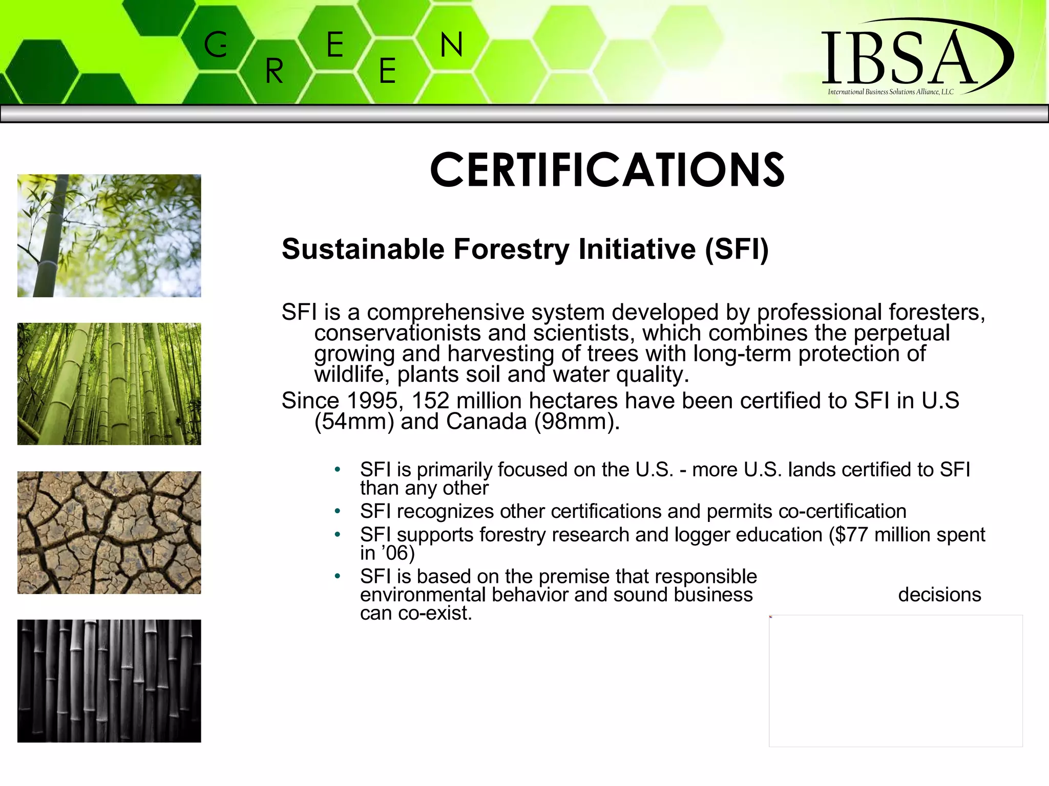 Sustainable Forestry Initiative (SFI) SFI is a comprehensive system developed by professional foresters, conservationists and scientists, which combines the perpetual growing and harvesting of trees with long-term protection of wildlife, plants soil and water quality.  Since 1995, 152 million hectares have been certified to SFI in U.S (54mm) and Canada (98mm). SFI is primarily focused on the U.S. - more U.S. lands certified to SFI than any other SFI recognizes other certifications and permits co-certification SFI supports forestry research and logger education ($77 million spent in ’06) SFI is based on the premise that responsible  environmental behavior and sound business  decisions can co-exist.  CERTIFICATIONS 
