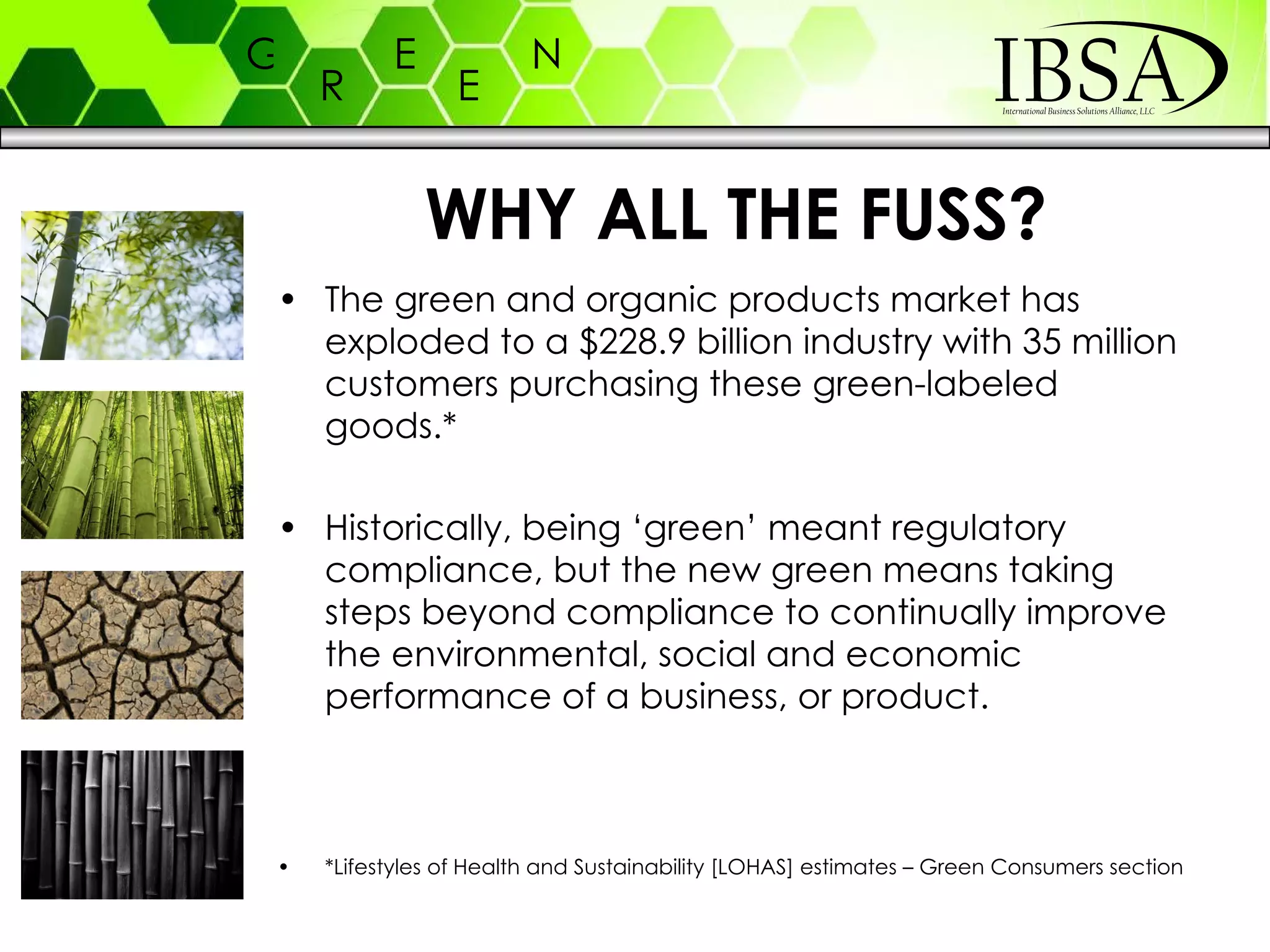 WHY ALL THE FUSS? The green and organic products market has exploded to a $228.9 billion industry with 35 million customers purchasing these green-labeled goods.* Historically, being ‘green’ meant regulatory compliance, but the new green means taking steps beyond compliance to continually improve the environmental, social and economic performance of a business, or product. *Lifestyles of Health and Sustainability [LOHAS] estimates – Green Consumers section 