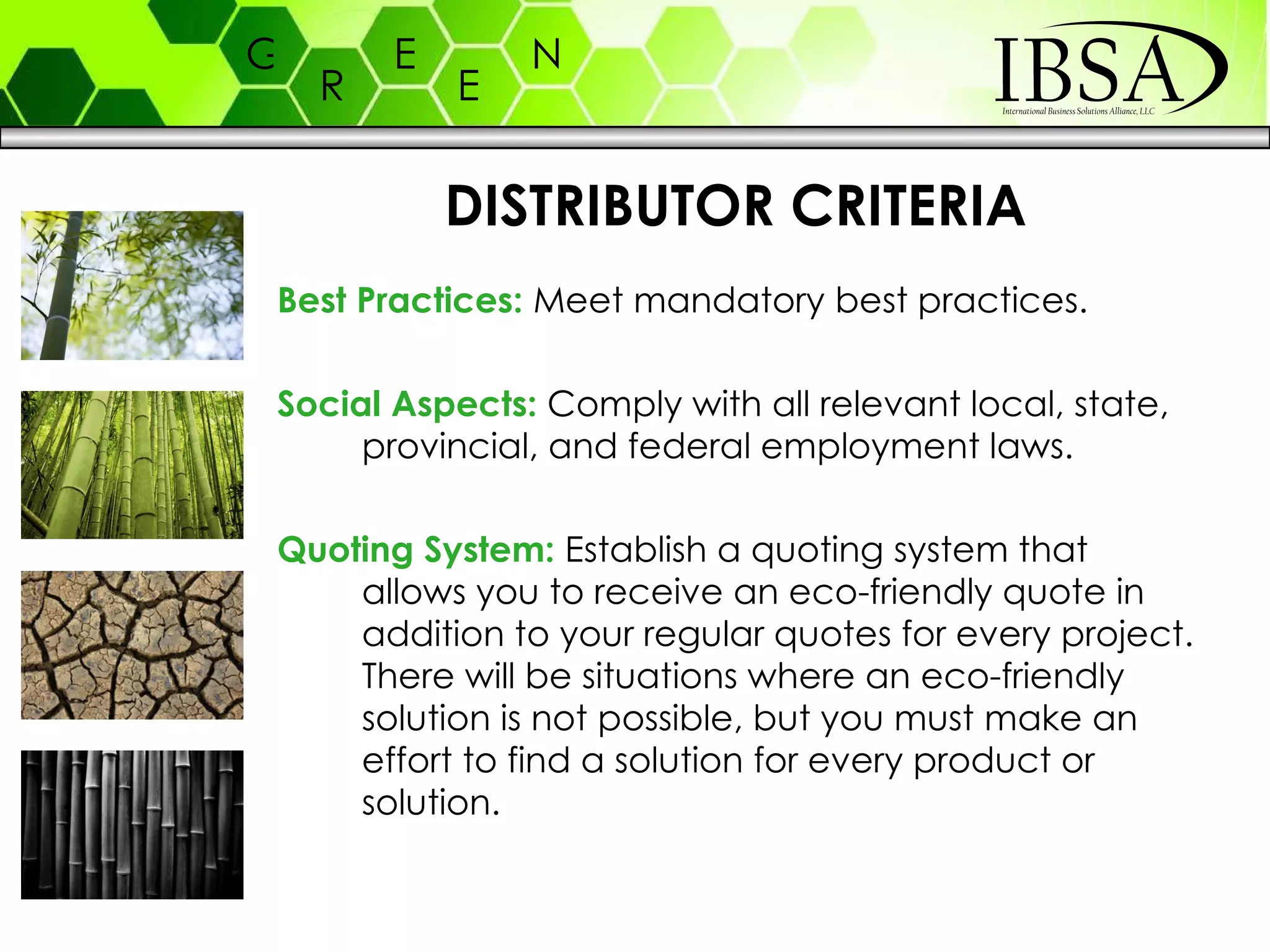 DISTRIBUTOR CRITERIA Best Practices:  Meet mandatory best practices. Social Aspects:  Comply with all relevant local, state, provincial, and federal employment laws. Quoting System:  Establish a quoting system that allows you to receive an eco-friendly quote in addition to your regular quotes for every project. There will be situations where an eco-friendly solution is not possible, but you must make an effort to find a solution for every product or solution. 