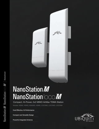 Compact, Hi-Power, 2x2 MIMO AirMax TDMA Station
Models: NSM2, NSM3, NSM365, NSM5, LOCOM2, LOCOM5, LOCOM9
Cost Effective, Hi-Performance
Powerful integrated Antenna
Compact and Versatile Design
NanoStation
NanoStation
Datasheet|NanoStationNanoStation
 