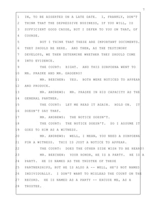 7
1 IN, TO BE ASSERTED ON A LATE DATE. I, FRANKLY, DON'T
2 THINK THAT THE DEPRESSIVE BUSINESS, IF YOU WILL, IS
3 SUFFICIENT GOOD CAUSE, BUT I DEFER TO YOU ON THAT, OF
4 COURSE.
5 BUT I THINK THAT THESE ARE IMPORTANT DOCUMENTS.
6 THEY SHOULD BE HERE. AND THEN, AS THE TESTIMONY
7 DEVELOPS, WE THEN DETERMINE WHETHER THEY SHOULD COME
8 INTO EVIDENCE.
9 THE COURT: RIGHT. AND THIS SUBPOENA WENT TO
10 MR. PRASKE AND MR. GAGGERO?
11 MR. BEECHEN: YES. BOTH WERE NOTICED TO APPEAR
12 AND PRODUCE.
13 MR. ANDREWS: MR. PRASKE IN HIS CAPACITY AS THE
14 GENERAL PARTNER.
15 THE COURT: LET ME READ IT AGAIN. HOLD ON. IT
16 DOESN'T SAY THAT.
17 MR. ANDREWS: THE NOTICE DOESN'T.
18 THE COURT: THE NOTICE DOESN'T. SO I ASSUME IT
19 GOES TO HIM AS A WITNESS.
20 MR. ANDREWS: WELL, I MEAN, YOU NEED A SUBPOENA
21 FOR A WITNESS. THIS IS JUST A NOTICE TO APPEAR.
22 THE COURT: DOES THE OTHER SIDE WISH TO BE HEARD?
23 MR. BEECHEN: YOUR HONOR, HE IS A PARTY. HE IS A
24 PARTY. HE IS NAMED AS THE TRUSTEE OF THESE
25 PARTNERSHIPS, BUT HE IS ALSO A -- WELL, HE'S NOT NAMED
26 INDIVIDUALLY. I DON'T WANT TO MISLEAD THE COURT ON THE
27 RECORD. HE IS NAMED AS A PARTY -- EXCUSE ME, AS A
28 TRUSTEE.
 
