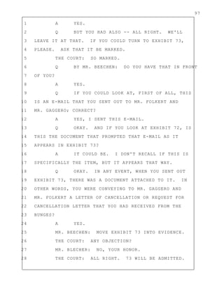 97
1 A YES.
2 Q BUT YOU HAD ALSO -- ALL RIGHT. WE'LL
3 LEAVE IT AT THAT. IF YOU COULD TURN TO EXHIBIT 73,
4 PLEASE. ASK THAT IT BE MARKED.
5 THE COURT: SO MARKED.
6 Q BY MR. BEECHEN: DO YOU HAVE THAT IN FRONT
7 OF YOU?
8 A YES.
9 Q IF YOU COULD LOOK AT, FIRST OF ALL, THIS
10 IS AN E-MAIL THAT YOU SENT OUT TO MR. FOLKERT AND
11 MR. GAGGERO; CORRECT?
12 A YES, I SENT THIS E-MAIL.
13 Q OKAY. AND IF YOU LOOK AT EXHIBIT 72, IS
14 THIS THE DOCUMENT THAT PROMPTED THAT E-MAIL AS IT
15 APPEARS IN EXHIBIT 73?
16 A IT COULD BE. I DON'T RECALL IF THIS IS
17 SPECIFICALLY THE ITEM, BUT IT APPEARS THAT WAY.
18 Q OKAY. IN ANY EVENT, WHEN YOU SENT OUT
19 EXHIBIT 73, THERE WAS A DOCUMENT ATTACHED TO IT. IN
20 OTHER WORDS, YOU WERE CONVEYING TO MR. GAGGERO AND
21 MR. FOLKERT A LETTER OF CANCELLATION OR REQUEST FOR
22 CANCELLATION LETTER THAT YOU HAD RECEIVED FROM THE
23 BUNGES?
24 A YES.
25 MR. BEECHEN: MOVE EXHIBIT 73 INTO EVIDENCE.
26 THE COURT: ANY OBJECTION?
27 MR. BLECHER: NO, YOUR HONOR.
28 THE COURT: ALL RIGHT. 73 WILL BE ADMITTED.
 