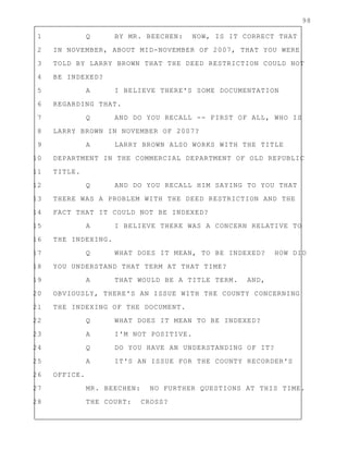 98
1 Q BY MR. BEECHEN: NOW, IS IT CORRECT THAT
2 IN NOVEMBER, ABOUT MID-NOVEMBER OF 2007, THAT YOU WERE
3 TOLD BY LARRY BROWN THAT THE DEED RESTRICTION COULD NOT
4 BE INDEXED?
5 A I BELIEVE THERE'S SOME DOCUMENTATION
6 REGARDING THAT.
7 Q AND DO YOU RECALL -- FIRST OF ALL, WHO IS
8 LARRY BROWN IN NOVEMBER OF 2007?
9 A LARRY BROWN ALSO WORKS WITH THE TITLE
10 DEPARTMENT IN THE COMMERCIAL DEPARTMENT OF OLD REPUBLIC
11 TITLE.
12 Q AND DO YOU RECALL HIM SAYING TO YOU THAT
13 THERE WAS A PROBLEM WITH THE DEED RESTRICTION AND THE
14 FACT THAT IT COULD NOT BE INDEXED?
15 A I BELIEVE THERE WAS A CONCERN RELATIVE TO
16 THE INDEXING.
17 Q WHAT DOES IT MEAN, TO BE INDEXED? HOW DID
18 YOU UNDERSTAND THAT TERM AT THAT TIME?
19 A THAT WOULD BE A TITLE TERM. AND,
20 OBVIOUSLY, THERE'S AN ISSUE WITH THE COUNTY CONCERNING
21 THE INDEXING OF THE DOCUMENT.
22 Q WHAT DOES IT MEAN TO BE INDEXED?
23 A I'M NOT POSITIVE.
24 Q DO YOU HAVE AN UNDERSTANDING OF IT?
25 A IT'S AN ISSUE FOR THE COUNTY RECORDER'S
26 OFFICE.
27 MR. BEECHEN: NO FURTHER QUESTIONS AT THIS TIME.
28 THE COURT: CROSS?
 