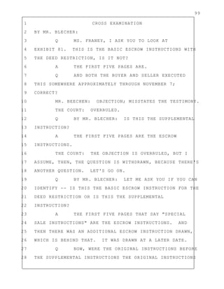 99
1 CROSS EXAMINATION
2 BY MR. BLECHER:
3 Q MS. FRANEY, I ASK YOU TO LOOK AT
4 EXHIBIT 81. THIS IS THE BASIC ESCROW INSTRUCTIONS WITH
5 THE DEED RESTRICTION, IS IT NOT?
6 A THE FIRST FIVE PAGES ARE.
7 Q AND BOTH THE BUYER AND SELLER EXECUTED
8 THIS SOMEWHERE APPROXIMATELY THROUGH NOVEMBER 7;
9 CORRECT?
10 MR. BEECHEN: OBJECTION; MISSTATES THE TESTIMONY.
11 THE COURT: OVERRULED.
12 Q BY MR. BLECHER: IS THIS THE SUPPLEMENTAL
13 INSTRUCTION?
14 A THE FIRST FIVE PAGES ARE THE ESCROW
15 INSTRUCTIONS.
16 THE COURT: THE OBJECTION IS OVERRULED, BUT I
17 ASSUME, THEN, THE QUESTION IS WITHDRAWN, BECAUSE THERE'S
18 ANOTHER QUESTION. LET'S GO ON.
19 Q BY MR. BLECHER: LET ME ASK YOU IF YOU CAN
20 IDENTIFY -- IS THIS THE BASIC ESCROW INSTRUCTION FOR THE
21 DEED RESTRICTION OR IS THIS THE SUPPLEMENTAL
22 INSTRUCTION?
23 A THE FIRST FIVE PAGES THAT SAY "SPECIAL
24 SALE INSTRUCTIONS" ARE THE ESCROW INSTRUCTIONS. AND
25 THEN THERE WAS AN ADDITIONAL ESCROW INSTRUCTION DRAWN,
26 WHICH IS BEHIND THAT. IT WAS DRAWN AT A LATER DATE.
27 Q NOW, WERE THE ORIGINAL INSTRUCTIONS BEFORE
28 THE SUPPLEMENTAL INSTRUCTIONS THE ORIGINAL INSTRUCTIONS
 