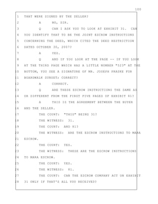 100
1 THAT WERE SIGNED BY THE SELLER?
2 A NO, SIR.
3 Q CAN I ASK YOU TO LOOK AT EXHIBIT 31. CAN
4 YOU IDENTIFY THAT TO BE THE JOINT ESCROW INSTRUCTIONS
5 CONCERNING THE DEED, WHICH CITED THE DEED RESTRICTION
6 DATED OCTOBER 30, 2007?
7 A YES.
8 Q AND IF YOU LOOK AT THE PAGE -- IF YOU LOOK
9 AT THE THIRD PAGE WHICH HAS A LITTLE NUMBER "523" AT THE
10 BOTTOM, YOU SEE A SIGNATURE OF MR. JOSEPH PRASKE FOR
11 BOARDWALK SUNSET; CORRECT?
12 A CORRECT.
13 Q ARE THESE ESCROW INSTRUCTIONS THE SAME AS
14 OR DIFFERENT FROM THE FIRST FIVE PAGES OF EXHIBIT 81?
15 A THIS IS THE AGREEMENT BETWEEN THE BUYER
16 AND THE SELLER.
17 THE COURT: "THIS" BEING 31?
18 THE WITNESS: 31.
19 THE COURT: AND 81?
20 THE WITNESS: ARE THE ESCROW INSTRUCTIONS TO MARA
21 ESCROW.
22 THE COURT: YES.
23 THE WITNESS: THESE ARE THE ESCROW INSTRUCTIONS
24 TO MARA ESCROW.
25 THE COURT: YES.
26 THE WITNESS: 81.
27 THE COURT: CAN THE ESCROW COMPANY ACT ON EXHIBIT
28 31 ONLY IF THAT'S ALL YOU RECEIVED?
 