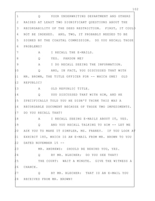 102
1 Q YOUR UNDERWRITING DEPARTMENT AND OTHERS
2 RAISED AT LEAST TWO SIGNIFICANT QUESTIONS ABOUT THE
3 RECORDABILITY OF THE DEED RESTRICTION. FIRST, IT COULD
4 NOT BE INDEXED. AND, TWO, IT PROBABLY NEEDED TO BE
5 SIGNED BY THE COASTAL COMMISSION. DO YOU RECALL THOSE
6 PROBLEMS?
7 A I RECALL THE E-MAILS.
8 Q YES. PARDON ME?
9 A I DO RECALL SEEING THE INFORMATION.
10 Q AND, IN FACT, YOU DISCUSSED THAT WITH
11 MR. BROWN, THE TITLE OFFICER FOR -- WHICH ONE? OLD
12 REPUBLIC?
13 A OLD REPUBLIC TITLE.
14 Q YOU DISCUSSED THAT WITH HIM, AND HE
15 SPECIFICALLY TOLD YOU HE DIDN'T THINK THIS WAS A
16 RECORDABLE DOCUMENT BECAUSE OF THOSE TWO IMPEDIMENTS.
17 DO YOU RECALL THAT?
18 A I RECALL SEEING E-MAILS ABOUT IT, YES.
19 Q AND YOU RECALL TALKING TO HIM -- LET ME
20 ASK YOU TO MAKE IT SIMPLER, MS. FRANEY. IF YOU LOOK AT
21 EXHIBIT 180, WHICH IS AN E-MAIL FROM MR. BROWN TO YOU
22 DATED NOVEMBER 15 --
23 MR. ANDREWS: SHOULD BE BEHIND YOU, YES.
24 Q BY MR. BLECHER: DO YOU SEE THAT?
25 THE COURT: WAIT A MINUTE. GIVE THE WITNESS A
26 CHANCE.
27 Q BY MR. BLECHER: THAT IS AN E-MAIL YOU
28 RECEIVED FROM MR. BROWN?
 