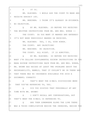 103
1 A IT IS.
2 MR. BLECHER: I WOULD ASK THE COURT TO MARK AND
3 RECEIVE EXHIBIT 180.
4 MR. BEECHEN: I THINK IT'S ALREADY IN EVIDENCE.
5 NO OBJECTION.
6 Q BY MR. BLECHER: SO BEFORE YOU RECEIVED
7 THE WRITTEN INSTRUCTIONS FROM MR. AND MRS. BUNGE --
8 THE COURT: DO YOU WANT IT MARKED AND ENTERED?
9 IT'S NOT BEEN PREVIOUSLY MARKED OR RECEIVED.
10 MR. BLECHER: YES, I DO, YOUR HONOR.
11 THE COURT: ANY OBJECTION?
12 MR. BEECHEN: NO OBJECTION.
13 THE COURT: ALL RIGHT. IT IS ADMITTED.
14 Q BY MR. BLECHER: SO BEFORE YOU RECEIVED
15 WHAT I'M CALLING SUPPLEMENTAL ESCROW INSTRUCTIONS OR THE
16 MARA ESCROW INSTRUCTIONS BACK FROM MR. AND MRS. BUNGE,
17 MR. BROWN HAD RAISED AT LEAST TWO PROBLEMS ABOUT THE
18 RECORDABILITY, NAMELY, THAT IT COULDN'T BE IN THERE AND
19 THAT THERE WAS NO INSURANCE AVAILABLE FOR SUCH A
20 DOCUMENT; CORRECT?
21 A THAT'S WHAT THE E-MAIL DISCUSSIONS WERE
22 THAT YOU'RE REFERRING TO, YES.
23 Q DID YOU DISCUSS THAT PERSONALLY AT ANY
24 TIME WITH MR. BROWN?
25 A I DON'T RECALL ANY CONVERSATIONS, BUT
26 THAT'S WHAT THE E-MAIL IS REFERRING TO.
27 Q AND THEN SOMEWHERE ALONG THE LINE THERE
28 WAS A THIRD COMPLICATION BESIDE THE INDEXING, BESIDE THE
 