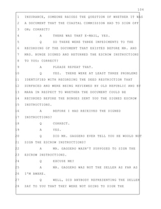 104
1 INSURANCE, SOMEONE RAISES THE QUESTION OF WHETHER IT WAS
2 A DOCUMENT THAT THE COASTAL COMMISSION HAD TO SIGN OFF
3 ON; CORRECT?
4 A THERE WAS THAT E-MAIL, YES.
5 Q SO THERE WERE THREE IMPEDIMENTS TO THE
6 RECORDING OF THE DOCUMENT THAT EXISTED BEFORE MR. AND
7 MRS. BUNGE SIGNED AND RETURNED THE ESCROW INSTRUCTIONS
8 TO YOU; CORRECT?
9 A PLEASE REPEAT THAT.
10 Q YES. THERE WERE AT LEAST THREE PROBLEMS
11 IDENTIFIED WITH RECORDING THE DEED RESTRICTION THAT
12 SURFACED AND WERE BEING REVIEWED BY OLD REPUBLIC AND BY
13 MARA IN RESPECT TO WHETHER THE DOCUMENT COULD BE
14 RECORDED BEFORE THE BUNGES SENT YOU THE SIGNED ESCROW
15 INSTRUCTIONS.
16 A BEFORE I HAD RECEIVED THE SIGNED
17 INSTRUCTIONS?
18 Q CORRECT.
19 A YES.
20 Q DID MR. GAGGERO EVER TELL YOU HE WOULD NOT
21 SIGN THE ESCROW INSTRUCTIONS?
22 A MR. GAGGERO WASN'T SUPPOSED TO SIGN THE
23 ESCROW INSTRUCTIONS.
24 Q EXCUSE ME?
25 A MR. GAGGERO WAS NOT THE SELLER AS FAR AS
26 I'M AWARE.
27 Q WELL, DID ANYBODY REPRESENTING THE SELLER
28 SAY TO YOU THAT THEY WERE NOT GOING TO SIGN THE
 