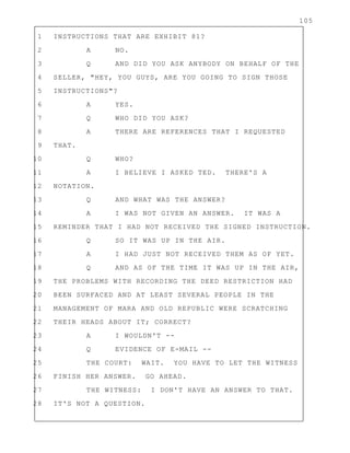 105
1 INSTRUCTIONS THAT ARE EXHIBIT 81?
2 A NO.
3 Q AND DID YOU ASK ANYBODY ON BEHALF OF THE
4 SELLER, "HEY, YOU GUYS, ARE YOU GOING TO SIGN THOSE
5 INSTRUCTIONS"?
6 A YES.
7 Q WHO DID YOU ASK?
8 A THERE ARE REFERENCES THAT I REQUESTED
9 THAT.
10 Q WHO?
11 A I BELIEVE I ASKED TED. THERE'S A
12 NOTATION.
13 Q AND WHAT WAS THE ANSWER?
14 A I WAS NOT GIVEN AN ANSWER. IT WAS A
15 REMINDER THAT I HAD NOT RECEIVED THE SIGNED INSTRUCTION.
16 Q SO IT WAS UP IN THE AIR.
17 A I HAD JUST NOT RECEIVED THEM AS OF YET.
18 Q AND AS OF THE TIME IT WAS UP IN THE AIR,
19 THE PROBLEMS WITH RECORDING THE DEED RESTRICTION HAD
20 BEEN SURFACED AND AT LEAST SEVERAL PEOPLE IN THE
21 MANAGEMENT OF MARA AND OLD REPUBLIC WERE SCRATCHING
22 THEIR HEADS ABOUT IT; CORRECT?
23 A I WOULDN'T --
24 Q EVIDENCE OF E-MAIL --
25 THE COURT: WAIT. YOU HAVE TO LET THE WITNESS
26 FINISH HER ANSWER. GO AHEAD.
27 THE WITNESS: I DON'T HAVE AN ANSWER TO THAT.
28 IT'S NOT A QUESTION.
 