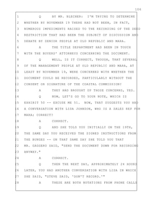 106
1 Q BY MR. BLECHER: I'M TRYING TO DETERMINE
2 WHETHER BY NOVEMBER 19 THERE HAD NOT BEEN, IN FACT,
3 NUMEROUS IMPEDIMENTS RAISED TO THE RECORDING OF THE DEED
4 RESTRICTION THAT HAD BEEN THE SUBJECT OF DISCUSSION AND
5 DEBATE BY SENIOR PEOPLE AT OLD REPUBLIC AND MARA.
6 A THE TITLE DEPARTMENT HAD BEEN IN TOUCH
7 WITH THE BUYERS' ATTORNEYS CONCERNING THE DOCUMENT.
8 Q WELL, IS IT CORRECT, THOUGH, THAT SEVERAL
9 OF THE MANAGEMENT PEOPLE AT OLD REPUBLIC AND MARA, AT
10 LEAST BY NOVEMBER 19, WERE CONCERNED WITH WHETHER THE
11 DOCUMENT COULD BE RECORDED, PARTICULARLY WITHOUT THE
12 CONSENT OR SIGNATURE OF THE COASTAL COMMISSION?
13 A THEY HAD BROUGHT UP THOSE CONCERNS, YES.
14 Q NOW, LET'S GO TO YOUR NOTE, WHICH IS
15 EXHIBIT 50 -- EXCUSE ME 51. NOW, THAT SUGGESTS YOU HAD
16 A CONVERSATION WITH LISA JOHNSON, WHO IS A SALES REP FOR
17 MARA; CORRECT?
18 A CORRECT.
19 Q AND SHE TOLD YOU INITIALLY ON THE 19TH,
20 THE SAME DAY YOU RECEIVED THE SIGNED INSTRUCTIONS FROM
21 THE BUNGES -- ON THAT SAME DAY SHE TOLD YOU THAT
22 MR. GAGGERO SAID, "SEND THE DOCUMENT DOWN FOR RECORDING
23 ANYWAY."
24 A CORRECT.
25 Q THEN THE NEXT DAY, APPROXIMATELY 24 HOURS
26 LATER, YOU HAD ANOTHER CONVERSATION WITH LISA IN WHICH
27 SHE SAID, "STEVE SAID, 'DON'T RECORD.'"
28 A THESE ARE BOTH NOTATIONS FROM PHONE CALLS
 