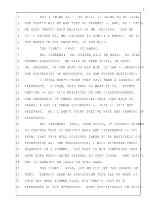 8
1 BUT I THINK AS -- HE STILL IS GOING TO BE HERE,
2 AND THAT'S WHY WE ASK THAT HE PRODUCE -- AND, AS I SAID,
3 WE ALSO SERVED THIS EQUALLY ON MR. GAGGERO. AND HE
4 IS -- EXCUSE ME, MR. GAGGERO IS SIMPLY A PARTY. HE IS
5 NOT NAMED IN ANY CAPACITY, IF YOU WILL.
6 THE COURT: OKAY. GO AHEAD.
7 MR. ANDREWS: MR. PRASKE WILL BE HERE. HE WILL
8 ANSWER QUESTIONS. HE WILL BE HERE TODAY, IN FACT.
9 MR. GAGGERO, IF YOU WANT TO ASK HIM, HE CAN -- REGARDING
10 THE POSSESSION OF DOCUMENTS, HE CAN ANSWER QUESTIONS.
11 I STILL DON'T THINK THEY HAVE MADE A SHOWING OF
12 RELEVANCE. I MEAN, THIS DEAL IS WHAT IT IS. EITHER
13 THEY'RE -- AND IT'S REFLECTED IN THE CORRESPONDENCE.
14 THE OWNERSHIP OF THESE PROPERTIES THAT GOES BACK 20
15 YEARS, A LOT OF THESE DOCUMENTS -- JUST -- IT'S NOT
16 RELEVANT. AND I DON'T THINK THEY'VE MADE ANY SHOWING OF
17 RELEVANCE.
18 MR. BEECHEN: WELL, YOUR HONOR, IF COUNSEL WISHES
19 TO CONCEDE THAT IT DOESN'T MAKE ANY DIFFERENCE -- YOU
20 KNOW, THAT THEY WILL CONSIDER THESE TO BE BASICALLY ONE
21 ENTERPRISE AND ONE TRANSACTION, I WILL WITHDRAW THESE
22 REQUESTS IN A MOMENT. BUT THAT IS NOT SOMETHING THAT I
23 HAVE EVER HEARD BEING OFFERED TO YOUR HONOR. AND THAT'S
24 WHY IT REMAINS AN ISSUE IN THIS CASE.
25 THE COURT: WELL, LET ME CUT OFF THE DEBATE ON
26 THAT. THERE'S BEEN AN INDICATION THAT ALL OR MOST OF
27 THIS HAS BEEN TURNED OVER, BUT THAT'S ONLY BY A
28 REFERENCE OF THE ATTORNEYS. WHAT SPECIFICALLY IN THESE
 