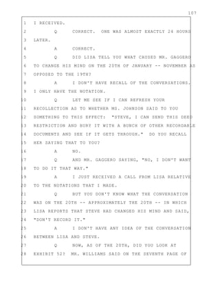 107
1 I RECEIVED.
2 Q CORRECT. ONE WAS ALMOST EXACTLY 24 HOURS
3 LATER.
4 A CORRECT.
5 Q DID LISA TELL YOU WHAT CAUSED MR. GAGGERO
6 TO CHANGE HIS MIND ON THE 20TH OF JANUARY -- NOVEMBER AS
7 OPPOSED TO THE 19TH?
8 A I DON'T HAVE RECALL OF THE CONVERSATIONS.
9 I ONLY HAVE THE NOTATION.
10 Q LET ME SEE IF I CAN REFRESH YOUR
11 RECOLLECTION AS TO WHETHER MS. JOHNSON SAID TO YOU
12 SOMETHING TO THIS EFFECT: "STEVE, I CAN SEND THIS DEED
13 RESTRICTION AND BURY IT WITH A BUNCH OF OTHER RECORDABLE
14 DOCUMENTS AND SEE IF IT GETS THROUGH." DO YOU RECALL
15 HER SAYING THAT TO YOU?
16 A NO.
17 Q AND MR. GAGGERO SAYING, "NO, I DON'T WANT
18 TO DO IT THAT WAY."
19 A I JUST RECEIVED A CALL FROM LISA RELATIVE
20 TO THE NOTATIONS THAT I MADE.
21 Q BUT YOU DON'T KNOW WHAT THE CONVERSATION
22 WAS ON THE 20TH -- APPROXIMATELY THE 20TH -- IN WHICH
23 LISA REPORTS THAT STEVE HAD CHANGED HIS MIND AND SAID,
24 "DON'T RECORD IT."
25 A I DON'T HAVE ANY IDEA OF THE CONVERSATION
26 BETWEEN LISA AND STEVE.
27 Q NOW, AS OF THE 20TH, DID YOU LOOK AT
28 EXHIBIT 52? MR. WILLIAMS SAID ON THE SEVENTH PAGE OF
 