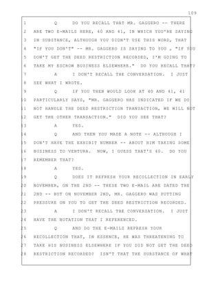 109
1 Q DO YOU RECALL THAT MR. GAGGERO -- THERE
2 ARE TWO E-MAILS HERE, 40 AND 41, IN WHICH YOU'RE SAYING
3 IN SUBSTANCE, ALTHOUGH YOU DIDN'T USE THIS WORD, THAT
4 "IF YOU DON'T" -- MR. GAGGERO IS SAYING TO YOU , "IF YOU
5 DON'T GET THE DEED RESTRICTION RECORDED, I'M GOING TO
6 TAKE MY ESCROW BUSINESS ELSEWHERE." DO YOU RECALL THAT?
7 A I DON'T RECALL THE CONVERSATION. I JUST
8 SEE WHAT I WROTE.
9 Q IF YOU THEN WOULD LOOK AT 40 AND 41, 41
10 PARTICULARLY SAYS, "MR. GAGGERO HAS INDICATED IF WE DO
11 NOT HANDLE THE DEED RESTRICTION TRANSACTION, WE WILL NOT
12 GET THE OTHER TRANSACTION." DID YOU SEE THAT?
13 A YES.
14 Q AND THEN YOU MADE A NOTE -- ALTHOUGH I
15 DON'T HAVE THE EXHIBIT NUMBER -- ABOUT HIM TAKING SOME
16 BUSINESS TO VENTURA. NOW, I GUESS THAT'S 40. DO YOU
17 REMEMBER THAT?
18 A YES.
19 Q DOES IT REFRESH YOUR RECOLLECTION IN EARLY
20 NOVEMBER, ON THE 2ND -- THESE TWO E-MAIL ARE DATED THE
21 2ND -- BUT ON NOVEMBER 2ND, MR. GAGGERO WAS PUTTING
22 PRESSURE ON YOU TO GET THE DEED RESTRICTION RECORDED.
23 A I DON'T RECALL THE CONVERSATION. I JUST
24 HAVE THE NOTATION THAT I REFERENCED.
25 Q AND DO THE E-MAILS REFRESH YOUR
26 RECOLLECTION THAT, IN ESSENCE, HE WAS THREATENING TO
27 TAKE HIS BUSINESS ELSEWHERE IF YOU DID NOT GET THE DEED
28 RESTRICTION RECORDED? ISN'T THAT THE SUBSTANCE OF WHAT
 