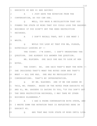 110
1 EXHIBITS 40 AND 41 ARE SAYING?
2 A I JUST HAVE THE NOTATION FROM THE
3 CONVERSATION, AS YOU CAN SEE.
4 Q WELL, YOU HAVE A RECOLLECTION THAT YOU
5 FORMED THE STATE OF MIND THAT YOU COULD LOSE THE GAGGERO
6 BUSINESS IF YOU DIDN'T GET THE DEED RESTRICTION
7 RECORDED.
8 A I DON'T RECALL THAT, BUT I SEE WHAT I
9 WROTE.
10 Q WOULD YOU LOOK AT THAT FOR ME, PLEASE,
11 ESPECIALLY LOOKING AT --
12 THE COURT: I'M SORRY. I DON'T UNDERSTAND THE
13 QUESTION. SHE ALREADY DID ANSWER THE QUESTION.
14 MR. BLECHER: SHE SAID SHE HAS TO LOOK AT HER
15 NOTES.
16 THE COURT: NO. SHE SAID THAT'S WHAT THE NOTE --
17 SHE INDICATED THAT'S WHAT THE NOTES SHOW AND THAT'S
18 WHAT -- ALL SHE HAS. SHE HAS NO RECOLLECTION OF
19 CONVERSATIONS. THAT'S MY INTERPRETATION.
20 Q BY MR. BLECHER: SEE IF WE CAN AGREE ON
21 THIS, MS. FRANEY. BASED ON THE NOTES FROM EXHIBITS 40
22 AND 41, MR. GAGGERO IS SAYING TO YOU, "IF YOU DON'T GET
23 THE DEED RESTRICTION RECORDED, I MAY TAKE MY OTHER
24 BUSINESS ELSEWHERE."
25 A I HAD A PHONE CONVERSATION WITH STEVE, AND
26 I WROTE DOWN THE NOTATION THAT IS REFLECTED HERE IN
27 EXHIBIT 40.
28 Q AND THAT WAS YOUR STATE OF MIND UNTIL LISA
 