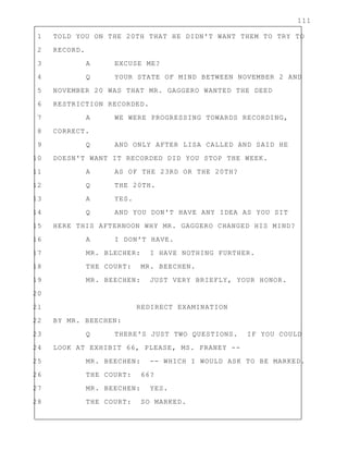 111
1 TOLD YOU ON THE 20TH THAT HE DIDN'T WANT THEM TO TRY TO
2 RECORD.
3 A EXCUSE ME?
4 Q YOUR STATE OF MIND BETWEEN NOVEMBER 2 AND
5 NOVEMBER 20 WAS THAT MR. GAGGERO WANTED THE DEED
6 RESTRICTION RECORDED.
7 A WE WERE PROGRESSING TOWARDS RECORDING,
8 CORRECT.
9 Q AND ONLY AFTER LISA CALLED AND SAID HE
10 DOESN'T WANT IT RECORDED DID YOU STOP THE WEEK.
11 A AS OF THE 23RD OR THE 20TH?
12 Q THE 20TH.
13 A YES.
14 Q AND YOU DON'T HAVE ANY IDEA AS YOU SIT
15 HERE THIS AFTERNOON WHY MR. GAGGERO CHANGED HIS MIND?
16 A I DON'T HAVE.
17 MR. BLECHER: I HAVE NOTHING FURTHER.
18 THE COURT: MR. BEECHEN.
19 MR. BEECHEN: JUST VERY BRIEFLY, YOUR HONOR.
20
21 REDIRECT EXAMINATION
22 BY MR. BEECHEN:
23 Q THERE'S JUST TWO QUESTIONS. IF YOU COULD
24 LOOK AT EXHIBIT 66, PLEASE, MS. FRANEY --
25 MR. BEECHEN: -- WHICH I WOULD ASK TO BE MARKED.
26 THE COURT: 66?
27 MR. BEECHEN: YES.
28 THE COURT: SO MARKED.
 