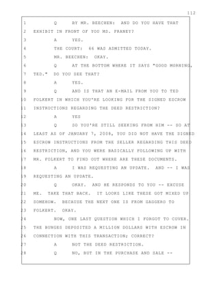 112
1 Q BY MR. BEECHEN: AND DO YOU HAVE THAT
2 EXHIBIT IN FRONT OF YOU MS. FRANEY?
3 A YES.
4 THE COURT: 66 WAS ADMITTED TODAY.
5 MR. BEECHEN: OKAY.
6 Q AT THE BOTTOM WHERE IT SAYS "GOOD MORNING,
7 TED." DO YOU SEE THAT?
8 A YES.
9 Q AND IS THAT AN E-MAIL FROM YOU TO TED
10 FOLKERT IN WHICH YOU'RE LOOKING FOR THE SIGNED ESCROW
11 INSTRUCTIONS REGARDING THE DEED RESTRICTION?
12 A YES
13 Q SO YOU'RE STILL SEEKING FROM HIM -- SO AT
14 LEAST AS OF JANUARY 7, 2008, YOU DID NOT HAVE THE SIGNED
15 ESCROW INSTRUCTIONS FROM THE SELLER REGARDING THIS DEED
16 RESTRICTION, AND YOU WERE BASICALLY FOLLOWING UP WITH
17 MR. FOLKERT TO FIND OUT WHERE ARE THESE DOCUMENTS.
18 A I WAS REQUESTING AN UPDATE. AND -- I WAS
19 REQUESTING AN UPDATE.
20 Q OKAY. AND HE RESPONDS TO YOU -- EXCUSE
21 ME. TAKE THAT BACK. IT LOOKS LIKE THESE GOT MIXED UP
22 SOMEHOW. BECAUSE THE NEXT ONE IS FROM GAGGERO TO
23 FOLKERT. OKAY.
24 NOW, ONE LAST QUESTION WHICH I FORGOT TO COVER.
25 THE BUNGES DEPOSITED A MILLION DOLLARS WITH ESCROW IN
26 CONNECTION WITH THIS TRANSACTION; CORRECT?
27 A NOT THE DEED RESTRICTION.
28 Q NO, BUT IN THE PURCHASE AND SALE --
 