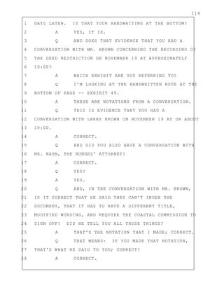 114
1 DAYS LATER. IS THAT YOUR HANDWRITING AT THE BOTTOM?
2 A YES, IT IS.
3 Q AND DOES THAT EVIDENCE THAT YOU HAD A
4 CONVERSATION WITH MR. BROWN CONCERNING THE RECORDING OF
5 THE DEED RESTRICTION ON NOVEMBER 19 AT APPROXIMATELY
6 10:00?
7 A WHICH EXHIBIT ARE YOU REFERRING TO?
8 Q I'M LOOKING AT THE HANDWRITTEN NOTE AT THE
9 BOTTOM OF PAGE -- EXHIBIT 49.
10 A THESE ARE NOTATIONS FROM A CONVERSATION.
11 Q THIS IS EVIDENCE THAT YOU HAD A
12 CONVERSATION WITH LARRY BROWN ON NOVEMBER 19 AT OR ABOUT
13 10:00.
14 A CORRECT.
15 Q AND DID YOU ALSO HAVE A CONVERSATION WITH
16 MR. KAHN, THE BUNGES' ATTORNEY?
17 A CORRECT.
18 Q YES?
19 A YES.
20 Q AND, IN THE CONVERSATION WITH MR. BROWN,
21 IS IT CORRECT THAT HE SAID THEY CAN'T INDEX THE
22 DOCUMENT, THAT IT HAS TO HAVE A DIFFERENT TITLE,
23 MODIFIED WORDING, AND REQUIRE THE COASTAL COMMISSION TO
24 SIGN OFF? DID HE TELL YOU ALL THOSE THINGS?
25 A THAT'S THE NOTATION THAT I MADE; CORRECT.
26 Q THAT MEANS: IF YOU MADE THAT NOTATION,
27 THAT'S WHAT HE SAID TO YOU; CORRECT?
28 A CORRECT.
 