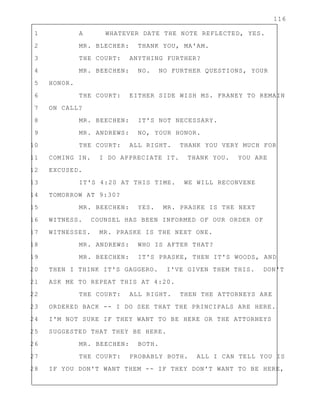 116
1 A WHATEVER DATE THE NOTE REFLECTED, YES.
2 MR. BLECHER: THANK YOU, MA'AM.
3 THE COURT: ANYTHING FURTHER?
4 MR. BEECHEN: NO. NO FURTHER QUESTIONS, YOUR
5 HONOR.
6 THE COURT: EITHER SIDE WISH MS. FRANEY TO REMAIN
7 ON CALL?
8 MR. BEECHEN: IT'S NOT NECESSARY.
9 MR. ANDREWS: NO, YOUR HONOR.
10 THE COURT: ALL RIGHT. THANK YOU VERY MUCH FOR
11 COMING IN. I DO APPRECIATE IT. THANK YOU. YOU ARE
12 EXCUSED.
13 IT'S 4:20 AT THIS TIME. WE WILL RECONVENE
14 TOMORROW AT 9:30?
15 MR. BEECHEN: YES. MR. PRASKE IS THE NEXT
16 WITNESS. COUNSEL HAS BEEN INFORMED OF OUR ORDER OF
17 WITNESSES. MR. PRASKE IS THE NEXT ONE.
18 MR. ANDREWS: WHO IS AFTER THAT?
19 MR. BEECHEN: IT'S PRASKE, THEN IT'S WOODS, AND
20 THEN I THINK IT'S GAGGERO. I'VE GIVEN THEM THIS. DON'T
21 ASK ME TO REPEAT THIS AT 4:20.
22 THE COURT: ALL RIGHT. THEN THE ATTORNEYS ARE
23 ORDERED BACK -- I DO SEE THAT THE PRINCIPALS ARE HERE.
24 I'M NOT SURE IF THEY WANT TO BE HERE OR THE ATTORNEYS
25 SUGGESTED THAT THEY BE HERE.
26 MR. BEECHEN: BOTH.
27 THE COURT: PROBABLY BOTH. ALL I CAN TELL YOU IS
28 IF YOU DON'T WANT THEM -- IF THEY DON'T WANT TO BE HERE,
 