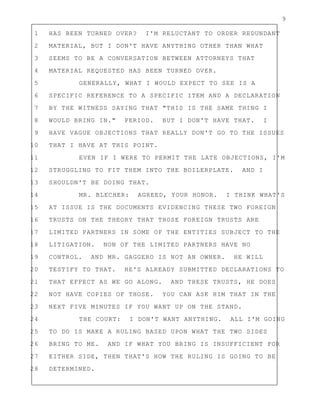 9
1 HAS BEEN TURNED OVER? I'M RELUCTANT TO ORDER REDUNDANT
2 MATERIAL, BUT I DON'T HAVE ANYTHING OTHER THAN WHAT
3 SEEMS TO BE A CONVERSATION BETWEEN ATTORNEYS THAT
4 MATERIAL REQUESTED HAS BEEN TURNED OVER.
5 GENERALLY, WHAT I WOULD EXPECT TO SEE IS A
6 SPECIFIC REFERENCE TO A SPECIFIC ITEM AND A DECLARATION
7 BY THE WITNESS SAYING THAT "THIS IS THE SAME THING I
8 WOULD BRING IN." PERIOD. BUT I DON'T HAVE THAT. I
9 HAVE VAGUE OBJECTIONS THAT REALLY DON'T GO TO THE ISSUES
10 THAT I HAVE AT THIS POINT.
11 EVEN IF I WERE TO PERMIT THE LATE OBJECTIONS, I'M
12 STRUGGLING TO FIT THEM INTO THE BOILERPLATE. AND I
13 SHOULDN'T BE DOING THAT.
14 MR. BLECHER: AGREED, YOUR HONOR. I THINK WHAT'S
15 AT ISSUE IS THE DOCUMENTS EVIDENCING THESE TWO FOREIGN
16 TRUSTS ON THE THEORY THAT THOSE FOREIGN TRUSTS ARE
17 LIMITED PARTNERS IN SOME OF THE ENTITIES SUBJECT TO THE
18 LITIGATION. NON OF THE LIMITED PARTNERS HAVE NO
19 CONTROL. AND MR. GAGGERO IS NOT AN OWNER. HE WILL
20 TESTIFY TO THAT. HE'S ALREADY SUBMITTED DECLARATIONS TO
21 THAT EFFECT AS WE GO ALONG. AND THESE TRUSTS, HE DOES
22 NOT HAVE COPIES OF THOSE. YOU CAN ASK HIM THAT IN THE
23 NEXT FIVE MINUTES IF YOU WANT UP ON THE STAND.
24 THE COURT: I DON'T WANT ANYTHING. ALL I'M GOING
25 TO DO IS MAKE A RULING BASED UPON WHAT THE TWO SIDES
26 BRING TO ME. AND IF WHAT YOU BRING IS INSUFFICIENT FOR
27 EITHER SIDE, THEN THAT'S HOW THE RULING IS GOING TO BE
28 DETERMINED.
 