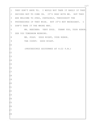 117
1 THEY DON'T HAVE TO. I WOULD NOT TAKE IT BADLY IF THEY
2 DECIDED NOT TO COME IN. IT'S OKAY WITH ME. BUT THEY
3 ARE WELCOME TO STAY, CERTAINLY, THROUGHOUT THE
4 PROCEEDINGS IF THEY WISH. BUT IT'S NOT NECESSARY. I
5 DON'T TAKE IT THE WRONG WAY.
6 MR. BEECHEN: VERY GOOD. THANK YOU, YOUR HONOR.
7 SEE YOU TOMORROW MORNING.
8 MR. POLK: GOOD NIGHT, YOUR HONOR.
9 THE COURT: GOOD NIGHT.
10
11 (PROCEEDINGS ADJOURNED AT 4:22 P.M.)
12
13
14
15
16
17
18
19
20
21
22
23
24
25
26
27
28
 