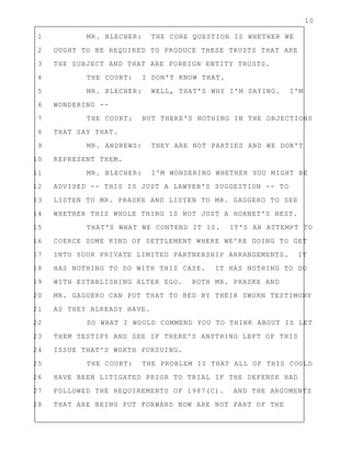 10
1 MR. BLECHER: THE CORE QUESTION IS WHETHER WE
2 OUGHT TO BE REQUIRED TO PRODUCE THESE TRUSTS THAT ARE
3 THE SUBJECT AND THAT ARE FOREIGN ENTITY TRUSTS.
4 THE COURT: I DON'T KNOW THAT.
5 MR. BLECHER: WELL, THAT'S WHY I'M SAYING. I'M
6 WONDERING --
7 THE COURT: BUT THERE'S NOTHING IN THE OBJECTIONS
8 THAT SAY THAT.
9 MR. ANDREWS: THEY ARE NOT PARTIES AND WE DON'T
10 REPRESENT THEM.
11 MR. BLECHER: I'M WONDERING WHETHER YOU MIGHT BE
12 ADVISED -- THIS IS JUST A LAWYER'S SUGGESTION -- TO
13 LISTEN TO MR. PRASKE AND LISTEN TO MR. GAGGERO TO SEE
14 WHETHER THIS WHOLE THING IS NOT JUST A HORNET'S NEST.
15 THAT'S WHAT WE CONTEND IT IS. IT'S AN ATTEMPT TO
16 COERCE SOME KIND OF SETTLEMENT WHERE WE'RE GOING TO GET
17 INTO YOUR PRIVATE LIMITED PARTNERSHIP ARRANGEMENTS. IT
18 HAS NOTHING TO DO WITH THIS CASE. IT HAS NOTHING TO DO
19 WITH ESTABLISHING ALTER EGO. BOTH MR. PRASKE AND
20 MR. GAGGERO CAN PUT THAT TO BED BY THEIR SWORN TESTIMONY
21 AS THEY ALREADY HAVE.
22 SO WHAT I WOULD COMMEND YOU TO THINK ABOUT IS LET
23 THEM TESTIFY AND SEE IF THERE'S ANYTHING LEFT OF THIS
24 ISSUE THAT'S WORTH PURSUING.
25 THE COURT: THE PROBLEM IS THAT ALL OF THIS COULD
26 HAVE BEEN LITIGATED PRIOR TO TRIAL IF THE DEFENSE HAD
27 FOLLOWED THE REQUIREMENTS OF 1987(C). AND THE ARGUMENTS
28 THAT ARE BEING PUT FORWARD NOW ARE NOT PART OF THE
 