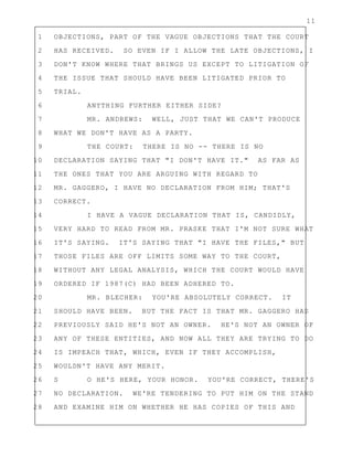 11
1 OBJECTIONS, PART OF THE VAGUE OBJECTIONS THAT THE COURT
2 HAS RECEIVED. SO EVEN IF I ALLOW THE LATE OBJECTIONS, I
3 DON'T KNOW WHERE THAT BRINGS US EXCEPT TO LITIGATION OF
4 THE ISSUE THAT SHOULD HAVE BEEN LITIGATED PRIOR TO
5 TRIAL.
6 ANYTHING FURTHER EITHER SIDE?
7 MR. ANDREWS: WELL, JUST THAT WE CAN'T PRODUCE
8 WHAT WE DON'T HAVE AS A PARTY.
9 THE COURT: THERE IS NO -- THERE IS NO
10 DECLARATION SAYING THAT "I DON'T HAVE IT." AS FAR AS
11 THE ONES THAT YOU ARE ARGUING WITH REGARD TO
12 MR. GAGGERO, I HAVE NO DECLARATION FROM HIM; THAT'S
13 CORRECT.
14 I HAVE A VAGUE DECLARATION THAT IS, CANDIDLY,
15 VERY HARD TO READ FROM MR. PRASKE THAT I'M NOT SURE WHAT
16 IT'S SAYING. IT'S SAYING THAT "I HAVE THE FILES," BUT
17 THOSE FILES ARE OFF LIMITS SOME WAY TO THE COURT,
18 WITHOUT ANY LEGAL ANALYSIS, WHICH THE COURT WOULD HAVE
19 ORDERED IF 1987(C) HAD BEEN ADHERED TO.
20 MR. BLECHER: YOU'RE ABSOLUTELY CORRECT. IT
21 SHOULD HAVE BEEN. BUT THE FACT IS THAT MR. GAGGERO HAS
22 PREVIOUSLY SAID HE'S NOT AN OWNER. HE'S NOT AN OWNER OF
23 ANY OF THESE ENTITIES, AND NOW ALL THEY ARE TRYING TO DO
24 IS IMPEACH THAT, WHICH, EVEN IF THEY ACCOMPLISH,
25 WOULDN'T HAVE ANY MERIT.
26 S O HE'S HERE, YOUR HONOR. YOU'RE CORRECT, THERE'S
27 NO DECLARATION. WE'RE TENDERING TO PUT HIM ON THE STAND
28 AND EXAMINE HIM ON WHETHER HE HAS COPIES OF THIS AND
 