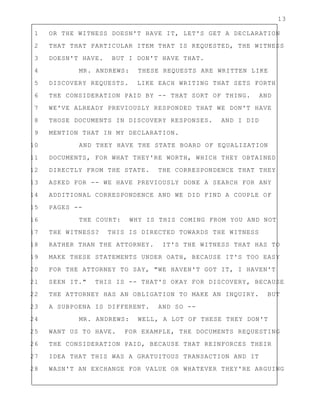 13
1 OR THE WITNESS DOESN'T HAVE IT, LET'S GET A DECLARATION
2 THAT THAT PARTICULAR ITEM THAT IS REQUESTED, THE WITNESS
3 DOESN'T HAVE. BUT I DON'T HAVE THAT.
4 MR. ANDREWS: THESE REQUESTS ARE WRITTEN LIKE
5 DISCOVERY REQUESTS. LIKE EACH WRITING THAT SETS FORTH
6 THE CONSIDERATION PAID BY -- THAT SORT OF THING. AND
7 WE'VE ALREADY PREVIOUSLY RESPONDED THAT WE DON'T HAVE
8 THOSE DOCUMENTS IN DISCOVERY RESPONSES. AND I DID
9 MENTION THAT IN MY DECLARATION.
10 AND THEY HAVE THE STATE BOARD OF EQUALIZATION
11 DOCUMENTS, FOR WHAT THEY'RE WORTH, WHICH THEY OBTAINED
12 DIRECTLY FROM THE STATE. THE CORRESPONDENCE THAT THEY
13 ASKED FOR -- WE HAVE PREVIOUSLY DONE A SEARCH FOR ANY
14 ADDITIONAL CORRESPONDENCE AND WE DID FIND A COUPLE OF
15 PAGES --
16 THE COURT: WHY IS THIS COMING FROM YOU AND NOT
17 THE WITNESS? THIS IS DIRECTED TOWARDS THE WITNESS
18 RATHER THAN THE ATTORNEY. IT'S THE WITNESS THAT HAS TO
19 MAKE THESE STATEMENTS UNDER OATH, BECAUSE IT'S TOO EASY
20 FOR THE ATTORNEY TO SAY, "WE HAVEN'T GOT IT, I HAVEN'T
21 SEEN IT." THIS IS -- THAT'S OKAY FOR DISCOVERY, BECAUSE
22 THE ATTORNEY HAS AN OBLIGATION TO MAKE AN INQUIRY. BUT
23 A SUBPOENA IS DIFFERENT. AND SO --
24 MR. ANDREWS: WELL, A LOT OF THESE THEY DON'T
25 WANT US TO HAVE. FOR EXAMPLE, THE DOCUMENTS REQUESTING
26 THE CONSIDERATION PAID, BECAUSE THAT REINFORCES THEIR
27 IDEA THAT THIS WAS A GRATUITOUS TRANSACTION AND IT
28 WASN'T AN EXCHANGE FOR VALUE OR WHATEVER THEY'RE ARGUING
 