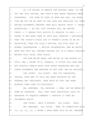 15
1 SO I'M TRYING TO REMOVE THE MYSTERY HERE, TO GET
2 OUT THE FULL RECORD, AND THAT'S WHY THESE REQUESTS WERE
3 PRESENTED. FOR THEM TO COME IN HERE AND SAY, YOU KNOW,
4 "LET ME PUT ON MY PART OF THE CASE BUT PRECLUDE YOU FROM
5 HAVING DOCUMENTS PRESENT THAT WILL REFUTE THAT" -- THOSE
6 ASSERTIONS -- AS YOU JUST POINTED OUT, WE SERVED
7 THESE -- I SERVED THIS NOTICE TO PRODUCE 30 DAYS -- I
8 THINK IT WAS MORE THAN 30 DAYS AGO, BECAUSE I RECOGNIZE
9 THAT THE COURT'S RULES SAY IF THERE'S GOING TO BE AN
10 OBJECTION, THEN YOU FILE A MOTION, YOU FILE THAT ON
11 NORMAL CALENDARING -- MOTION CALENDARING, AND WE WOULD
12 HAVE HAD THIS ALL PRESENT BEFORE YOU IN A TIMELY FASHION
13 BEFORE THIS TRIAL TOOK PLACE.
14 BUT NOW WE'RE HERE, AND WE'RE IN THE MIDDLE OF
15 THIS, AND I THINK IT'S, FRANKLY, A LITTLE TOO LATE AND
16 NOT EXACTLY CANDID WITH YOUR HONOR REGARDING WHO HAS
17 THESE DOCUMENTS AND WHETHER OR NOT THEY CAN BE PRODUCED.
18 THE COURT: ALL RIGHT. ARE YOU CONCEDING,
19 THOUGH, THAT ANY OF THIS HAS BEEN PRODUCED AS THE
20 DEFENSE HAS INDICATED, THAT MUCH OF THIS HAS BEEN
21 ALREADY GONE OVER IN DISCOVERY?
22 MR. BEECHEN: NO, BECAUSE -- NOW, LET ME BREAK IT
23 DOWN BY CATEGORY. YES, THEY HAVE PREVIOUSLY SAID IN
24 RESPONSE TO REQUEST NUMBERS 1 THROUGH 12 THAT NO
25 DOCUMENTS EXIST.
26 THE COURT: WAIT A MINUTE. ALL RIGHT. OKAY.
27 MR. BEECHEN: ALL RIGHT. NOW, IN CONNECTION WITH
28 13, 14, 15, 16, I THINK I HAVE BEEN TOLD BY MR. ANDREWS
 