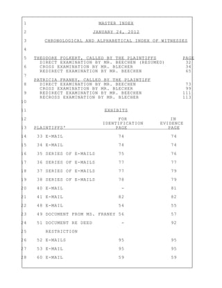 1 MASTER INDEX
2 JANUARY 24, 2012
3 CHRONOLOGICAL AND ALPHABETICAL INDEX OF WITNESSES
4
5 THEODORE FOLKERT, CALLED BY THE PLAINTIFFS PAGE
DIRECT EXAMINATION BY MR. BEECHEN (RESUMED) 32
6 CROSS EXAMINATION BY MR. BLECHER 34
REDIRECT EXAMINATION BY MR. BEECHEN 65
7
PATRICIA FRANEY, CALLED BY THE PLAINTIFF
8 DIRECT EXAMINATION BY MR. BEECHEN 73
CROSS EXAMINATION BY MR. BLECHER 99
9 REDIRECT EXAMINATION BY MR. BEECHEN 111
RECROSS EXAMINATION BY MR. BLECHER 113
10
11 EXHIBITS
12 FOR IN
IDENTIFICATION EVIDENCE
13 PLAINTIFFS' PAGE PAGE
14 33 E-MAIL 74 74
15 34 E-MAIL 74 74
16 35 SERIES OF E-MAILS 75 76
17 36 SERIES OF E-MAILS 77 77
18 37 SERIES OF E-MAILS 77 79
19 38 SERIES OF E-MAILS 78 79
20 40 E-MAIL - 81
21 41 E-MAIL 82 82
22 48 E-MAIL 54 55
23 49 DOCUMENT FROM MS. FRANEY 56 57
24 51 DOCUMENT RE DEED - 92
25 RESTRICTION
26 52 E-MAILS 95 95
27 53 E-MAIL 95 95
28 60 E-MAIL 59 59
 
