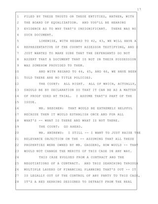 17
1 FILED BY THESE TRUSTS OR THESE ENTITIES, RATHER, WITH
2 THE BOARD OF EQUALIZATION. AND YOU'LL BE HEARING
3 EVIDENCE AS TO WHY THAT'S INSIGNIFICANT. THERE WAS NO
4 SUCH DOCUMENT.
5 LIKEWISE, WITH REGARD TO 42, 43, WE WILL HAVE A
6 REPRESENTATIVE OF THE COUNTY ASSESSOR TESTIFYING, AND I
7 JUST WANTED TO MAKE SURE THAT THE DEFENDANTS DO NOT
8 ASSERT THAT A DOCUMENT THAT IS NOT IN THEIR POSSESSION
9 WAS SOMEHOW PROVIDED TO THEM.
10 AND WITH REGARD TO 44, 45, AND 46, WE HAVE BEEN
11 TOLD THERE ARE NO TITLE POLICIES.
12 THE COURT: ALL RIGHT. ALL OF WHICH, ACTUALLY,
13 SHOULD BE BY DECLARATION SO THAT IT CAN BE AS A MATTER
14 OF PROOF USED AT TRIAL. I ASSUME THAT'S PART OF THE
15 ISSUE.
16 MR. BEECHEN: THAT WOULD BE EXTREMELY HELPFUL
17 BECAUSE THEN IT WOULD ESTABLISH ONCE AND FOR ALL
18 WHAT'S -- WHAT IS THERE AND WHAT IS NOT THERE.
19 THE COURT: GO AHEAD.
20 MR. ANDREWS: I STILL -- I WANT TO JUST RAISE THE
21 RELEVANCE OBJECTION ON THE -- ASSUMING THAT ALL THESE
22 PROPERTIES WERE OWNED BY MR. GAGGERO, HOW WOULD -- THAT
23 WOULD NOT CHANGE THE MERITS OF THIS CASE IN ANY WAY.
24 THIS CASE EVOLVES FROM A CONTRACT AND THE
25 NEGOTIATIONS OF A CONTRACT. AND THIS SEARCHING THROUGH
26 MULTIPLE LAYERS OF FINANCIAL PLANNING THAT'S OUT -- IT
27 IS LEGALLY OUT OF THE CONTROL OF ANY PARTY TO THIS CASE,
28 IT'S A RED HERRING DESIGNED TO DETRACT FROM THE REAL
 