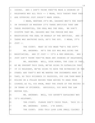 18
1 ISSUES. AND I DON'T THINK THEY'VE MADE A SHOWING OF
2 RELEVANCE WHY ALL THIS -- I MEAN, THIS THEORY THAT THEY
3 ARE OFFERING JUST DOESN'T MAKE SENSE.
4 I MEAN, WHETHER IT'S MR. GAGGERO WHO'S THE PARTY
5 IN INTEREST OR WHETHER IT'S THREE ENTITIES THAT OWN
6 THESE PROPERTIES, THE DEAL WAS THE DEAL. WE DON'T
7 DISPUTE THAT MR. GAGGERO WAS THE PERSON WHO WAS
8 NEGOTIATING THE DEAL ON BEHALF OF THE ENTITIES. AND IF
9 THERE WAS ANYTHING SAID, HE'S THE GUY. I MEAN, IT'S
10 JUST --
11 THE COURT: WHAT DO YOU MEAN "HE'S THE GUY"?
12 MR. ANDREWS: HE'S THE GUY WHO WAS DOING THE
13 NEGOTIATING. AND IT JUST -- IT'S A RED HERRING. AND I
14 JUST DON'T THINK THEY'VE MADE ANY SHOWING OF RELEVANCE.
15 MR. BEECHEN: WELL, YOUR HONOR, THE IDEA IS THAT,
16 AS WE PRESENT THIS CASE, WE'RE GOING TO ESTABLISH THAT
17 IT IS RELEVANT, WE'RE GOING TO HAVE THE WITNESSES ON THE
18 STAND; AND THAT'S WHY WE WANTED THE DOCUMENTS HERE SO
19 THAT, AS THIS EVIDENCE IS PRODUCED, YOU CAN THEN MAKE A
20 RULING ON A FULLER RECORD THAN HAVING TO HEAR FROM
21 COUNSEL AS TO, YOU KNOW, WHAT THE STATE OF THE RECORD IS
22 IN TERMS OF EVIDENCE. OBVIOUSLY, YOU HAVE THE LAW
23 BEFORE YOU.
24 MR. ANDREWS: WELL, YOU HAVEN'T EXPLAINED WHY
25 IT'S RELEVANT.
26 THE COURT: PLEASE DON'T CROSS TALK. THIS IS --
27 MR. ANDREWS: SORRY. I'M SORRY.
28 THE COURT: DOES THIS LOOK LIKE SMALL CLAIMS? I
 