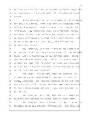 21
1 ABLE TO JUST OBVIATE THIS BY GETTING SUBPOENAS SERVED ON
2 MR. PRASKE AS -- IN HIS CAPACITY AS THE HEADS OF THESE
3 TRUSTS.
4 WE DO KNOW THAT HE IS THE TRUSTEE OF THE ARENZANO
5 AND TERRA MAR TRUST. THAT'S IN CERTAIN DOCUMENTS THAT
6 HAVE BEEN PROVIDED. SO WE COULD HAVE JUST SERVED HIM
7 WITH THAT. SO, THEREFORE, THIS WHOLE ARGUMENT ABOUT,
8 YOU KNOW, THERE'S SOME THIRD PARTY YOU NEED TO PROTECT,
9 WE COULD HAVE DEALT WITH THAT IN A TIMELY FASHION. NOW
10 WE'RE IN THE MIDDLE OF THIS TRIAL AND NOW THEY'RE
11 RAISING THIS ISSUE.
12 SO, SECONDLY, IN TERMS OF HOW DO YOU PROTECT IT,
13 MR. PRASKE IS THE TRUSTEE OF THESE ENTITIES. WE DO KNOW
14 THAT. AND SO, THEREFORE, HE HAS COUNSEL HERE. THESE
15 TWO GENTLEMEN REPRESENT HIM. AND HE COULD HAVE COME
16 FORWARD AND SAID THAT "I OBJECT AS THESE ARE DOCUMENTS
17 THAT DO NOT -- ARE NOT PROPERLY SOUGHT PURSUANT TO THIS
18 NOTICE TO APPEAR AND PRODUCE."
19 THE COURT: THE COURT'S ORDER IN NOVEMBER HAS --
20 IT APPEARS ON THE OPPOSITION BY DEFENSE, IS THAT THE
21 NAMES, ADDRESSES, AND PERCENT INTEREST IN THE ENTITIES
22 WOULD BE DISCLOSED. DO YOU HAVE THE NAMES AND ADDRESSES
23 OF THOSE OTHER PEOPLE WHO ARE -- WHO HAVE INTEREST IN
24 THE TRUST?
25 MR. BEECHEN: NO. THEY WERE NOT -- I ASKED FOR
26 THEM AND THEY REFUSED TO ANSWER THEM IN DEPOSITION.
27 MR. ANDREWS: WELL, I UNDERSTOOD THAT TO MEAN THE
28 ENTITIES BEING THE LIMITED PARTNERSHIPS. THE NAMES AND
 
