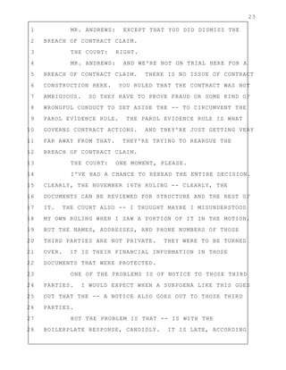23
1 MR. ANDREWS: EXCEPT THAT YOU DID DISMISS THE
2 BREACH OF CONTRACT CLAIM.
3 THE COURT: RIGHT.
4 MR. ANDREWS: AND WE'RE NOT ON TRIAL HERE FOR A
5 BREACH OF CONTRACT CLAIM. THERE IS NO ISSUE OF CONTRACT
6 CONSTRUCTION HERE. YOU RULED THAT THE CONTRACT WAS NOT
7 AMBIGUOUS. SO THEY HAVE TO PROVE FRAUD OR SOME KIND OF
8 WRONGFUL CONDUCT TO SET ASIDE THE -- TO CIRCUMVENT THE
9 PAROL EVIDENCE RULE. THE PAROL EVIDENCE RULE IS WHAT
10 GOVERNS CONTRACT ACTIONS. AND THEY'RE JUST GETTING VERY
11 FAR AWAY FROM THAT. THEY'RE TRYING TO REARGUE THE
12 BREACH OF CONTRACT CLAIM.
13 THE COURT: ONE MOMENT, PLEASE.
14 I'VE HAD A CHANCE TO REREAD THE ENTIRE DECISION.
15 CLEARLY, THE NOVEMBER 16TH RULING -- CLEARLY, THE
16 DOCUMENTS CAN BE REVIEWED FOR STRUCTURE AND THE REST OF
17 IT. THE COURT ALSO -- I THOUGHT MAYBE I MISUNDERSTOOD
18 MY OWN RULING WHEN I SAW A PORTION OF IT IN THE MOTION,
19 BUT THE NAMES, ADDRESSES, AND PHONE NUMBERS OF THOSE
20 THIRD PARTIES ARE NOT PRIVATE. THEY WERE TO BE TURNED
21 OVER. IT IS THEIR FINANCIAL INFORMATION IN THOSE
22 DOCUMENTS THAT WERE PROTECTED.
23 ONE OF THE PROBLEMS IS OF NOTICE TO THOSE THIRD
24 PARTIES. I WOULD EXPECT WHEN A SUBPOENA LIKE THIS GOES
25 OUT THAT THE -- A NOTICE ALSO GOES OUT TO THOSE THIRD
26 PARTIES.
27 BUT THE PROBLEM IS THAT -- IS WITH THE
28 BOILERPLATE RESPONSE, CANDIDLY. IT IS LATE, ACCORDING
 