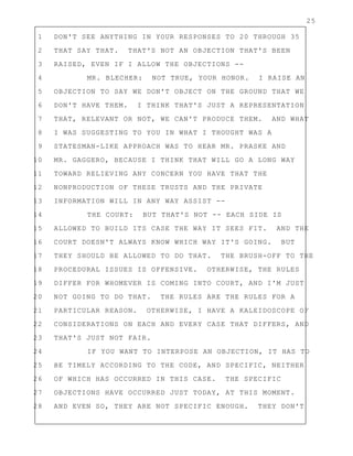 25
1 DON'T SEE ANYTHING IN YOUR RESPONSES TO 20 THROUGH 35
2 THAT SAY THAT. THAT'S NOT AN OBJECTION THAT'S BEEN
3 RAISED, EVEN IF I ALLOW THE OBJECTIONS --
4 MR. BLECHER: NOT TRUE, YOUR HONOR. I RAISE AN
5 OBJECTION TO SAY WE DON'T OBJECT ON THE GROUND THAT WE
6 DON'T HAVE THEM. I THINK THAT'S JUST A REPRESENTATION
7 THAT, RELEVANT OR NOT, WE CAN'T PRODUCE THEM. AND WHAT
8 I WAS SUGGESTING TO YOU IN WHAT I THOUGHT WAS A
9 STATESMAN-LIKE APPROACH WAS TO HEAR MR. PRASKE AND
10 MR. GAGGERO, BECAUSE I THINK THAT WILL GO A LONG WAY
11 TOWARD RELIEVING ANY CONCERN YOU HAVE THAT THE
12 NONPRODUCTION OF THESE TRUSTS AND THE PRIVATE
13 INFORMATION WILL IN ANY WAY ASSIST --
14 THE COURT: BUT THAT'S NOT -- EACH SIDE IS
15 ALLOWED TO BUILD ITS CASE THE WAY IT SEES FIT. AND THE
16 COURT DOESN'T ALWAYS KNOW WHICH WAY IT'S GOING. BUT
17 THEY SHOULD BE ALLOWED TO DO THAT. THE BRUSH-OFF TO THE
18 PROCEDURAL ISSUES IS OFFENSIVE. OTHERWISE, THE RULES
19 DIFFER FOR WHOMEVER IS COMING INTO COURT, AND I'M JUST
20 NOT GOING TO DO THAT. THE RULES ARE THE RULES FOR A
21 PARTICULAR REASON. OTHERWISE, I HAVE A KALEIDOSCOPE OF
22 CONSIDERATIONS ON EACH AND EVERY CASE THAT DIFFERS, AND
23 THAT'S JUST NOT FAIR.
24 IF YOU WANT TO INTERPOSE AN OBJECTION, IT HAS TO
25 BE TIMELY ACCORDING TO THE CODE, AND SPECIFIC, NEITHER
26 OF WHICH HAS OCCURRED IN THIS CASE. THE SPECIFIC
27 OBJECTIONS HAVE OCCURRED JUST TODAY, AT THIS MOMENT.
28 AND EVEN SO, THEY ARE NOT SPECIFIC ENOUGH. THEY DON'T
 