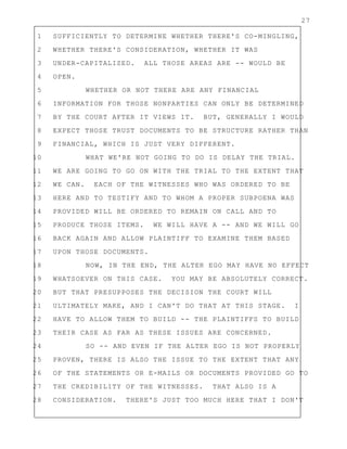 27
1 SUFFICIENTLY TO DETERMINE WHETHER THERE'S CO-MINGLING,
2 WHETHER THERE'S CONSIDERATION, WHETHER IT WAS
3 UNDER-CAPITALIZED. ALL THOSE AREAS ARE -- WOULD BE
4 OPEN.
5 WHETHER OR NOT THERE ARE ANY FINANCIAL
6 INFORMATION FOR THOSE NONPARTIES CAN ONLY BE DETERMINED
7 BY THE COURT AFTER IT VIEWS IT. BUT, GENERALLY I WOULD
8 EXPECT THOSE TRUST DOCUMENTS TO BE STRUCTURE RATHER THAN
9 FINANCIAL, WHICH IS JUST VERY DIFFERENT.
10 WHAT WE'RE NOT GOING TO DO IS DELAY THE TRIAL.
11 WE ARE GOING TO GO ON WITH THE TRIAL TO THE EXTENT THAT
12 WE CAN. EACH OF THE WITNESSES WHO WAS ORDERED TO BE
13 HERE AND TO TESTIFY AND TO WHOM A PROPER SUBPOENA WAS
14 PROVIDED WILL BE ORDERED TO REMAIN ON CALL AND TO
15 PRODUCE THOSE ITEMS. WE WILL HAVE A -- AND WE WILL GO
16 BACK AGAIN AND ALLOW PLAINTIFF TO EXAMINE THEM BASED
17 UPON THOSE DOCUMENTS.
18 NOW, IN THE END, THE ALTER EGO MAY HAVE NO EFFECT
19 WHATSOEVER ON THIS CASE. YOU MAY BE ABSOLUTELY CORRECT.
20 BUT THAT PRESUPPOSES THE DECISION THE COURT WILL
21 ULTIMATELY MAKE, AND I CAN'T DO THAT AT THIS STAGE. I
22 HAVE TO ALLOW THEM TO BUILD -- THE PLAINTIFFS TO BUILD
23 THEIR CASE AS FAR AS THESE ISSUES ARE CONCERNED.
24 SO -- AND EVEN IF THE ALTER EGO IS NOT PROPERLY
25 PROVEN, THERE IS ALSO THE ISSUE TO THE EXTENT THAT ANY
26 OF THE STATEMENTS OR E-MAILS OR DOCUMENTS PROVIDED GO TO
27 THE CREDIBILITY OF THE WITNESSES. THAT ALSO IS A
28 CONSIDERATION. THERE'S JUST TOO MUCH HERE THAT I DON'T
 