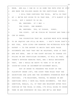 28
1 KNOW. AND ALL I CAN DO IS GO DOWN THE PATH STEP BY STEP
2 AND MAKE THE RULINGS BASED ON THE PARTICULAR ISSUES.
3 I WILL THEN CONTINUE THE TRIAL. WE'LL DO THAT
4 AT -- WE'RE NOT GOING TO DO THAT NOW. IT'S ALMOST 10 TO
5 12:00. BUT I EXPECT TO GO ON.
6 MR. BEECHEN: IF I MAY --
7 THE COURT: ONE MOMENT.
8 MR. BEECHEN: YES, OF COURSE. SORRY.
9 THE COURT: LET ME FINISH MY THOUGHT AND THEN YOU
10 CAN GO AHEAD.
11 THE SUGGESTION THAT MR. BLECHER MADE WITH REGARD
12 TO AN INQUIRY CAN STILL BE MADE. I DON'T THINK THAT'S A
13 BAD IDEA. BOTH SIDES CAN EXAMINE THE WITNESSES WITH THE
14 EXTENT -- TO THE EXTENT TO WHICH THEY HAVE THOSE
15 DOCUMENTS AND THAT THEY MAY BE RELEVANT, EVEN IF THEY
16 ARE NOT HERE. AND IF THE COURT DECIDES TO CHANGE ITS
17 RULING ON ANY PARTICULAR DOCUMENT, IT WILL DO THAT. SO
18 THERE'S NOTHING BARRING THAT, AND I WOULD ENCOURAGE
19 THAT. AND I WOULD BE HAPPY TO TAKE IT UP ON AN
20 ISSUE-BY-ISSUE OR DOCUMENT-BY-DOCUMENT BASIS.
21 BUT IN ORDER TO PRESERVE THE RIGHT OF THE
22 PLAINTIFF UNDER 1987, THE COURT THEN RULES THAT THE
23 OBJECTIONS ARE LATE AND THE DOCUMENTS OTHERWISE MUST BE
24 PROVIDED. I'M RELUCTANT, THOUGH, TO ENGAGE IN ANY
25 SANCTIONS UNTIL I HAVE ALL THOSE DOCUMENTS. THE ONLY
26 SANCTION, REALLY, IS, IF THEY ARE RELEVANT AFTER THIS
27 PORTION OF THE TRIAL IS OVER, I'M STILL GOING TO ORDER
28 THEM IN AND EVERYBODY ON CALL AND WE'LL SEE WHAT
 