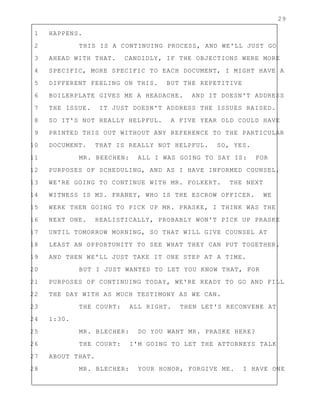29
1 HAPPENS.
2 THIS IS A CONTINUING PROCESS, AND WE'LL JUST GO
3 AHEAD WITH THAT. CANDIDLY, IF THE OBJECTIONS WERE MORE
4 SPECIFIC, MORE SPECIFIC TO EACH DOCUMENT, I MIGHT HAVE A
5 DIFFERENT FEELING ON THIS. BUT THE REPETITIVE
6 BOILERPLATE GIVES ME A HEADACHE. AND IT DOESN'T ADDRESS
7 THE ISSUE. IT JUST DOESN'T ADDRESS THE ISSUES RAISED.
8 SO IT'S NOT REALLY HELPFUL. A FIVE YEAR OLD COULD HAVE
9 PRINTED THIS OUT WITHOUT ANY REFERENCE TO THE PARTICULAR
10 DOCUMENT. THAT IS REALLY NOT HELPFUL. SO, YES.
11 MR. BEECHEN: ALL I WAS GOING TO SAY IS: FOR
12 PURPOSES OF SCHEDULING, AND AS I HAVE INFORMED COUNSEL,
13 WE'RE GOING TO CONTINUE WITH MR. FOLKERT. THE NEXT
14 WITNESS IS MS. FRANEY, WHO IS THE ESCROW OFFICER. WE
15 WERE THEN GOING TO PICK UP MR. PRASKE, I THINK WAS THE
16 NEXT ONE. REALISTICALLY, PROBABLY WON'T PICK UP PRASKE
17 UNTIL TOMORROW MORNING, SO THAT WILL GIVE COUNSEL AT
18 LEAST AN OPPORTUNITY TO SEE WHAT THEY CAN PUT TOGETHER.
19 AND THEN WE'LL JUST TAKE IT ONE STEP AT A TIME.
20 BUT I JUST WANTED TO LET YOU KNOW THAT, FOR
21 PURPOSES OF CONTINUING TODAY, WE'RE READY TO GO AND FILL
22 THE DAY WITH AS MUCH TESTIMONY AS WE CAN.
23 THE COURT: ALL RIGHT. THEN LET'S RECONVENE AT
24 1:30.
25 MR. BLECHER: DO YOU WANT MR. PRASKE HERE?
26 THE COURT: I'M GOING TO LET THE ATTORNEYS TALK
27 ABOUT THAT.
28 MR. BLECHER: YOUR HONOR, FORGIVE ME. I HAVE ONE
 