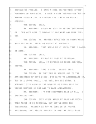 30
1 SCHEDULING PROBLEM. I HAVE A CASE DISPOSITIVE MOTION
2 PLANNING ON FOUR DAYS. I HAVE A CASE DISPOSITIVE MOTION
3 BEFORE JUDGE WILEY IN CENTRAL CIVIL WEST ON FRIDAY
4 MORNING.
5 THE COURT: OKAY.
6 MR. BLECHER: COULD WE JUST DO FRIDAY AFTERNOON?
7 OR I CAN MOVE OVER TO MONDAY IF YOU WANT ONE MORE FULL
8 DAY.
9 THE COURT: MR. ANDREWS WOULD NOT BE GOING AHEAD
10 WITH THE TRIAL, THEN, ON FRIDAY BY HIMSELF?
11 MR. BLECHER: THAT WOULD BE MY HOPE, THAT I COULD
12 BE HERE.
13 THE COURT: OKAY.
14 MR. BEECHEN: WE MAY BE DONE BY THURSDAY.
15 THE COURT: WELL, IT DEPENDS ON THESE SUBPOENA
16 ISSUES.
17 MR. BEECHEN: THAT'S TRUE. THAT'S TRUE.
18 THE COURT: IF THEY CAN BE WORKED OUT TO THE
19 SATISFACTION OF BOTH SIDES, I'M HAPPY TO ACCOMMODATE IT.
20 BUT ON A COURT TRIAL, I'LL TELL YOU THE TRUTH, I
21 NORMALLY GIVE COUNSEL THE BENEFIT OF BEING ABLE TO
22 RECESS WHETHER OR NOT AND TO MAKE APPEARANCES.
23 MR. BEECHEN: I'M NOT DISPUTING THAT AT ALL. I
24 UNDERSTAND THAT.
25 THE COURT: GIVE JUDGE WILEY MY BEST AND WE'LL
26 TALK ABOUT IT ON THURSDAY, BUT YOU'LL MAKE THE
27 APPEARANCE. WHETHER OR NOT WE COME IN ON FRIDAY
28 AFTERNOON, THAT REALLY DEPENDS ON WHAT WE STILL HAVE.
 