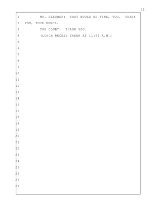 31
1 MR. BLECHER: THAT WOULD BE FINE, TOO. THANK
2 YOU, YOUR HONOR.
3 THE COURT: THANK YOU.
4 (LUNCH RECESS TAKEN AT 11:51 A.M.)
5
6
7
8
9
10
11
12
13
14
15
16
17
18
19
20
21
22
23
24
25
26
27
28
 