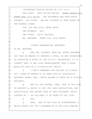 32
1 (AFTERNOON SESSION BEGINS AT 1:37 P.M.)
2 THE COURT: BACK ON THE RECORD. BUNGE VERSUS 511
3 BUNGE OFW, L.P. ET AL. THE ATTORNEYS ARE ONCE AGAIN
4 PRESENT. ALL RIGHT. AND MR. FOLKERT IS ONCE AGAIN ON
5 THE WITNESS STAND.
6 SIR, YOU ARE STILL UNDER OATH.
7 THE WITNESS: YES.
8 THE COURT: LET'S PROCEED.
9 MR. BEECHEN: THANK YOU, YOUR HONOR.
10
11 DIRECT EXAMINATION (RESUMED)
12 BY MR. BEECHEN:
13 Q NOW, MR. FOLKERT, WHEN MR. BUNGE INFORMED
14 YOU THAT HE WANTED TO OPERATE A HOTEL, OR WAS INTERESTED
15 IN OPERATING A HOTEL AT THE 511/517 PROPERTIES, IS IT
16 CORRECT THAT IT WAS YOUR UNDERSTANDING THAT A HOTEL
17 WOULD BE OPEN ON A 24-HOUR-A-DAY BASIS?
18 A I DON'T REMEMBER HIM CALLING IT A HOTEL.
19 BUT I KNEW HE WANTED TO DO SOME KIND OF HOSPITALITY
20 BUSINESS THERE, AND I WOULD ASSUME IT WOULD BE A 24-HOUR
21 BUSINESS.
22 Q AND DID YOU ASSUME, THEN, THAT IF YOU LOOK
23 AT EXHIBIT 2, WHICH IS THE 1989 DEED RESTRICTION, AND
24 SPECIFICALLY THE SECOND PAGE OF THAT DOCUMENT, WHICH
25 LOOKING AT -- DO YOU HAVE IT IN FRONT OF YOU, SIR?
26 A YES.
27 Q OKAY. AND IF YOU LOOK AT SUBPARAGRAPH A
28 WHICH STARTS OFF "AT A MINIMUM OF 43 OFF-SITE PARKING
 