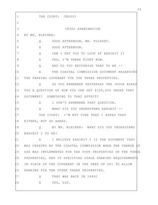 34
1 THE COURT: CROSS?
2
3 CROSS EXAMINATION
4 BY MR. BLECHER:
5 Q GOOD AFTERNOON, MR. FOLKERT.
6 A GOOD AFTERNOON.
7 Q CAN I GET YOU TO LOOK AT EXHIBIT 2?
8 A YES, I'M THERE RIGHT NOW.
9 Q AND DO YOU RECOGNIZE THAT TO BE --
10 A THE COASTAL COMMISSION DOCUMENT REGARDING
11 THE PARKING COVENANT FOR THE THREE PROPERTIES.
12 Q DO YOU REMEMBER YESTERDAY THE JUDGE ASKED
13 YOU A QUESTION OF HOW YOU CAN GET $100,000 UNDER THAT
14 DOCUMENT? SOMETHING TO THAT EFFECT?
15 A I DON'T REMEMBER THAT QUESTION.
16 Q WHAT DID YOU UNDERSTAND EXHIBIT --
17 THE COURT: I'M NOT SURE THAT I ASKED THAT
18 EITHER, BUT GO AHEAD.
19 Q BY MR. BLECHER: WHAT DID YOU UNDERSTAND
20 EXHIBIT 2 TO BE?
21 A I BELIEVE EXHIBIT 2 IS THE DOCUMENT THAT
22 WAS CREATED BY THE COASTAL COMMISSION WHEN THE CHANGE OF
23 USE WAS IMPLEMENTED FOR THE FOUR PROPERTIES OR THE THREE
24 PROPERTIES, AND IT SPECIFIED SPACE PARKING REQUIREMENTS
25 IN PLACE OF THE COVENANT IN THE DEED OF 601 TO ALLOW
26 PARKING FOR THE OTHER THREE PROPERTIES.
27 Q THAT WAS BACK IN 1989?
28 A YES, SIR.
 