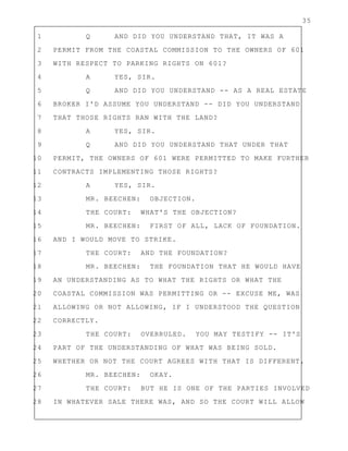 35
1 Q AND DID YOU UNDERSTAND THAT, IT WAS A
2 PERMIT FROM THE COASTAL COMMISSION TO THE OWNERS OF 601
3 WITH RESPECT TO PARKING RIGHTS ON 601?
4 A YES, SIR.
5 Q AND DID YOU UNDERSTAND -- AS A REAL ESTATE
6 BROKER I'D ASSUME YOU UNDERSTAND -- DID YOU UNDERSTAND
7 THAT THOSE RIGHTS RAN WITH THE LAND?
8 A YES, SIR.
9 Q AND DID YOU UNDERSTAND THAT UNDER THAT
10 PERMIT, THE OWNERS OF 601 WERE PERMITTED TO MAKE FURTHER
11 CONTRACTS IMPLEMENTING THOSE RIGHTS?
12 A YES, SIR.
13 MR. BEECHEN: OBJECTION.
14 THE COURT: WHAT'S THE OBJECTION?
15 MR. BEECHEN: FIRST OF ALL, LACK OF FOUNDATION.
16 AND I WOULD MOVE TO STRIKE.
17 THE COURT: AND THE FOUNDATION?
18 MR. BEECHEN: THE FOUNDATION THAT HE WOULD HAVE
19 AN UNDERSTANDING AS TO WHAT THE RIGHTS OR WHAT THE
20 COASTAL COMMISSION WAS PERMITTING OR -- EXCUSE ME, WAS
21 ALLOWING OR NOT ALLOWING, IF I UNDERSTOOD THE QUESTION
22 CORRECTLY.
23 THE COURT: OVERRULED. YOU MAY TESTIFY -- IT'S
24 PART OF THE UNDERSTANDING OF WHAT WAS BEING SOLD.
25 WHETHER OR NOT THE COURT AGREES WITH THAT IS DIFFERENT.
26 MR. BEECHEN: OKAY.
27 THE COURT: BUT HE IS ONE OF THE PARTIES INVOLVED
28 IN WHATEVER SALE THERE WAS, AND SO THE COURT WILL ALLOW
 