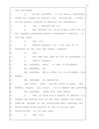 36
1 THE TESTIMONY.
2 Q BY MR. BLECHER: IF YOU RECALL YESTERDAY I
3 THINK YOU LOOKED AT EXHIBIT 126. EXCUSE ME, I THINK --
4 DO YOU RECALL LOOKING AT EXHIBIT 126 YESTERDAY?
5 A YES, I BELIEVE WE DID.
6 Q AND EXHIBIT 126 IS AN E-MAIL FROM YOU TO
7 MR. GAGGERO ATTACHING BUNGE'S ATTORNEY'S VERSION. DO
8 YOU SEE THAT?
9 A YES, SIR.
10 Q EXCEPT EXHIBIT 126 -- OH, AND IT IS
11 ATTACHED AT THE LAST TWO PAGES; CORRECT?
12 A YES.
13 Q AND THAT WAS SENT TO YOU ON SEPTEMBER 17.
14 A THAT'S CORRECT.
15 MR. BLECHER: OKAY. IS THAT IN EVIDENCE?
16 MR. ANDREWS: NO.
17 MR. BLECHER: WE'LL OFFER 126 IN EVIDENCE, YOUR
18 HONOR.
19 MR. BEECHEN: NO OBJECTION.
20 THE COURT: OKAY. LET ME CATCH UP HERE. ONE
21 MOMENT, PLEASE. ALL RIGHT. 126 IS MARKED AND ADMITTED.
22 MR. BLECHER: THANK YOU, YOUR HONOR.
23 Q NOW, GO BACK FOR A MINUTE TO EXHIBIT 125.
24 TOWARD THE BOTTOM HALF OF THE PAGE THERE'S AN E-MAIL
25 FROM MR. GAGGERO TO YOU SUGGESTING WHAT LANGUAGE YOU
26 WOULD AGREE WITH RESPECT TO THE SO-CALLED DEED
27 RESTRICTION. DO YOU SEE THAT?
28 A YES, SIR.
 