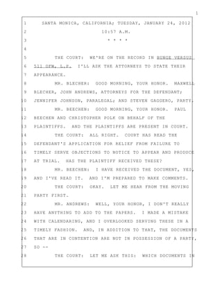 1
1 SANTA MONICA, CALIFORNIA; TUESDAY, JANUARY 24, 2012
2 10:57 A.M.
3 * * * *
4
5 THE COURT: WE'RE ON THE RECORD IN BUNGE VERSUS
6 511 OFW, L.P. I'LL ASK THE ATTORNEYS TO STATE THEIR
7 APPEARANCE.
8 MR. BLECHER: GOOD MORNING, YOUR HONOR. MAXWELL
9 BLECHER, JOHN ANDREWS, ATTORNEYS FOR THE DEFENDANT;
10 JENNIFER JOHNSON, PARALEGAL; AND STEVEN GAGGERO, PARTY.
11 MR. BEECHEN: GOOD MORNING, YOUR HONOR. PAUL
12 BEECHEN AND CHRISTOPHER POLK ON BEHALF OF THE
13 PLAINTIFFS. AND THE PLAINTIFFS ARE PRESENT IN COURT.
14 THE COURT: ALL RIGHT. COURT HAS READ THE
15 DEFENDANT'S APPLICATION FOR RELIEF FROM FAILURE TO
16 TIMELY SERVE OBJECTIONS TO NOTICE TO APPEAR AND PRODUCE
17 AT TRIAL. HAS THE PLAINTIFF RECEIVED THESE?
18 MR. BEECHEN: I HAVE RECEIVED THE DOCUMENT, YES,
19 AND I'VE READ IT. AND I'M PREPARED TO MAKE COMMENTS.
20 THE COURT: OKAY. LET ME HEAR FROM THE MOVING
21 PARTY FIRST.
22 MR. ANDREWS: WELL, YOUR HONOR, I DON'T REALLY
23 HAVE ANYTHING TO ADD TO THE PAPERS. I MADE A MISTAKE
24 WITH CALENDARING, AND I OVERLOOKED SERVING THESE IN A
25 TIMELY FASHION. AND, IN ADDITION TO THAT, THE DOCUMENTS
26 THAT ARE IN CONTENTION ARE NOT IN POSSESSION OF A PARTY,
27 SO --
28 THE COURT: LET ME ASK THIS: WHICH DOCUMENTS IN
 