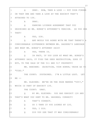 37
1 Q OKAY. NOW, TAKE A LOOK -- PUT YOUR FINGER
2 ON THAT ONE AND TAKE A LOOK AT THE EXHIBIT THAT'S
3 ATTACHED TO 126.
4 A OKAY.
5 Q PARKING LICENSE AGREEMENT THAT YOU
6 DESCRIBED AS MR. BUNGE'S ATTORNEY'S VERSION. DO YOU SEE
7 THAT?
8 A YES, SIR.
9 Q AND WOULD YOU AGREE WITH ME THAT THERE'S A
10 CONSIDERABLE DIFFERENCE BETWEEN MR. GAGGERO'S LANGUAGE
11 AND WHAT MR. BUNGE'S ATTORNEY SAID?
12 A YES, THERE IS.
13 Q IN FACT, IF YOU LOOK AT WHAT MR. BUNGE'S
14 ATTORNEY SAID, IT TIES THE DEED RESTRICTION, DOES IT
15 NOT, TO THE SALE OF THE 511 AND 517 PROPERTY?
16 MR. BEECHEN: OBJECTION, YOUR HONOR; VAGUE AS TO
17 "TIES."
18 THE COURT: SUSTAINED. I'M A LITTLE LOST. LET
19 ME --
20 MR. BLECHER: WE'RE ON THE PAGE MARKED "0057,"
21 WHICH IS PART OF EXHIBIT 126.
22 THE COURT: OKAY.
23 Q BY MR. BLECHER: YOU HAD EXHIBIT 126 AND
24 THAT'S WHAT YOU SENT TO MR. GAGGERO; CORRECT?
25 A THAT'S CORRECT.
26 Q SO I TAKE IT YOU LOOKED AT 126.
27 A YES, I DID.
28 Q DID YOU SEE THAT IT WAS CONSIDERABLY
 