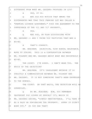 38
1 DIFFERENT FROM WHAT MR. GAGGERO PROPOSED IN 125?
2 A YES, IT IS.
3 Q AND DID YOU NOTICE THAT AMONG THE
4 DIFFERENCES WAS THAT THIS PARKING LOT WAS CALLED A
5 "PARKING LICENSE AGREEMENT," TIED THE AGREEMENT TO THE
6 CONVEYANCE OF THE 511 AND 517 PROPERTY.
7 A YES.
8 Q AND YOU, IN YOUR DISCUSSIONS WITH
9 MR. GAGGERO -- AND I THINK YOU TESTIFIED THAT WAS A
10 NO-NO.
11 A THAT'S CORRECT.
12 MR. BEECHEN: OBJECTION, YOUR HONOR; RELEVANCE.
13 MOVE TO STRIKE. THIS IS A CONVERSATION BETWEEN
14 MR. FOLKERT AND MR. GAGGERO ABOUT WHAT WAS REPORTEDLY A
15 NO-NO.
16 THE COURT: I'M SORRY. I CAN'T HEAR YOU. THE
17 BASIS OF THE OBJECTION?
18 MR. BEECHEN: IT'S IRRELEVANT BECAUSE IT IS
19 STRICTLY A COMMUNICATION BETWEEN MR. FOLKERT AND
20 MR. GAGGERO. IT IS NOT SOMETHING THAT'S BEEN EXPRESSED
21 TO THE BUNGES.
22 THE COURT: ON THAT BASIS, THE OBJECTION WILL BE
23 OVERRULED.
24 Q BY MR. BLECHER: NOW, YOU REMEMBER
25 YESTERDAY YOU LOOKED AT EXHIBIT 127, WHICH IS
26 MR. GAGGERO SAYING, "SIMPLY UNACCEPTABLE. I'LL TAKE IT
27 AS A PASS ON PURCHASING THE PROPERTY. SORRY IT DIDN'T
28 WORK OUT." DO YOU SEE THAT?
 