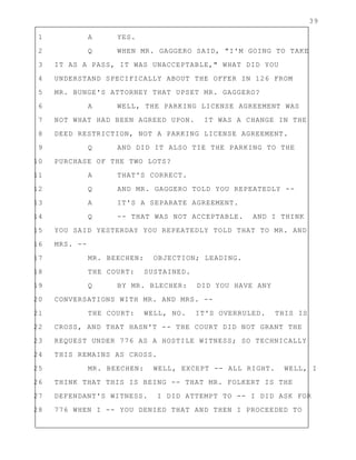 39
1 A YES.
2 Q WHEN MR. GAGGERO SAID, "I'M GOING TO TAKE
3 IT AS A PASS, IT WAS UNACCEPTABLE," WHAT DID YOU
4 UNDERSTAND SPECIFICALLY ABOUT THE OFFER IN 126 FROM
5 MR. BUNGE'S ATTORNEY THAT UPSET MR. GAGGERO?
6 A WELL, THE PARKING LICENSE AGREEMENT WAS
7 NOT WHAT HAD BEEN AGREED UPON. IT WAS A CHANGE IN THE
8 DEED RESTRICTION, NOT A PARKING LICENSE AGREEMENT.
9 Q AND DID IT ALSO TIE THE PARKING TO THE
10 PURCHASE OF THE TWO LOTS?
11 A THAT'S CORRECT.
12 Q AND MR. GAGGERO TOLD YOU REPEATEDLY --
13 A IT'S A SEPARATE AGREEMENT.
14 Q -- THAT WAS NOT ACCEPTABLE. AND I THINK
15 YOU SAID YESTERDAY YOU REPEATEDLY TOLD THAT TO MR. AND
16 MRS. --
17 MR. BEECHEN: OBJECTION; LEADING.
18 THE COURT: SUSTAINED.
19 Q BY MR. BLECHER: DID YOU HAVE ANY
20 CONVERSATIONS WITH MR. AND MRS. --
21 THE COURT: WELL, NO. IT'S OVERRULED. THIS IS
22 CROSS, AND THAT HASN'T -- THE COURT DID NOT GRANT THE
23 REQUEST UNDER 776 AS A HOSTILE WITNESS; SO TECHNICALLY
24 THIS REMAINS AS CROSS.
25 MR. BEECHEN: WELL, EXCEPT -- ALL RIGHT. WELL, I
26 THINK THAT THIS IS BEING -- THAT MR. FOLKERT IS THE
27 DEFENDANT'S WITNESS. I DID ATTEMPT TO -- I DID ASK FOR
28 776 WHEN I -- YOU DENIED THAT AND THEN I PROCEEDED TO
 