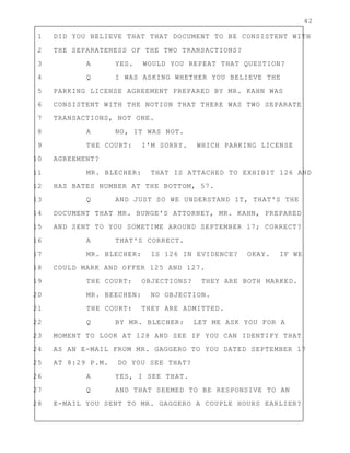 42
1 DID YOU BELIEVE THAT THAT DOCUMENT TO BE CONSISTENT WITH
2 THE SEPARATENESS OF THE TWO TRANSACTIONS?
3 A YES. WOULD YOU REPEAT THAT QUESTION?
4 Q I WAS ASKING WHETHER YOU BELIEVE THE
5 PARKING LICENSE AGREEMENT PREPARED BY MR. KAHN WAS
6 CONSISTENT WITH THE NOTION THAT THERE WAS TWO SEPARATE
7 TRANSACTIONS, NOT ONE.
8 A NO, IT WAS NOT.
9 THE COURT: I'M SORRY. WHICH PARKING LICENSE
10 AGREEMENT?
11 MR. BLECHER: THAT IS ATTACHED TO EXHIBIT 126 AND
12 HAS BATES NUMBER AT THE BOTTOM, 57.
13 Q AND JUST SO WE UNDERSTAND IT, THAT'S THE
14 DOCUMENT THAT MR. BUNGE'S ATTORNEY, MR. KAHN, PREPARED
15 AND SENT TO YOU SOMETIME AROUND SEPTEMBER 17; CORRECT?
16 A THAT'S CORRECT.
17 MR. BLECHER: IS 126 IN EVIDENCE? OKAY. IF WE
18 COULD MARK AND OFFER 125 AND 127.
19 THE COURT: OBJECTIONS? THEY ARE BOTH MARKED.
20 MR. BEECHEN: NO OBJECTION.
21 THE COURT: THEY ARE ADMITTED.
22 Q BY MR. BLECHER: LET ME ASK YOU FOR A
23 MOMENT TO LOOK AT 128 AND SEE IF YOU CAN IDENTIFY THAT
24 AS AN E-MAIL FROM MR. GAGGERO TO YOU DATED SEPTEMBER 17
25 AT 8:29 P.M. DO YOU SEE THAT?
26 A YES, I SEE THAT.
27 Q AND THAT SEEMED TO BE RESPONSIVE TO AN
28 E-MAIL YOU SENT TO MR. GAGGERO A COUPLE HOURS EARLIER?
 