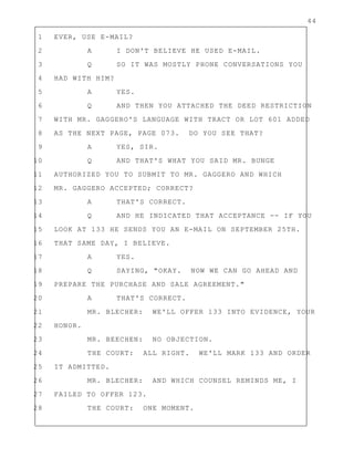 44
1 EVER, USE E-MAIL?
2 A I DON'T BELIEVE HE USED E-MAIL.
3 Q SO IT WAS MOSTLY PHONE CONVERSATIONS YOU
4 HAD WITH HIM?
5 A YES.
6 Q AND THEN YOU ATTACHED THE DEED RESTRICTION
7 WITH MR. GAGGERO'S LANGUAGE WITH TRACT OR LOT 601 ADDED
8 AS THE NEXT PAGE, PAGE 073. DO YOU SEE THAT?
9 A YES, SIR.
10 Q AND THAT'S WHAT YOU SAID MR. BUNGE
11 AUTHORIZED YOU TO SUBMIT TO MR. GAGGERO AND WHICH
12 MR. GAGGERO ACCEPTED; CORRECT?
13 A THAT'S CORRECT.
14 Q AND HE INDICATED THAT ACCEPTANCE -- IF YOU
15 LOOK AT 133 HE SENDS YOU AN E-MAIL ON SEPTEMBER 25TH.
16 THAT SAME DAY, I BELIEVE.
17 A YES.
18 Q SAYING, "OKAY. NOW WE CAN GO AHEAD AND
19 PREPARE THE PURCHASE AND SALE AGREEMENT."
20 A THAT'S CORRECT.
21 MR. BLECHER: WE'LL OFFER 133 INTO EVIDENCE, YOUR
22 HONOR.
23 MR. BEECHEN: NO OBJECTION.
24 THE COURT: ALL RIGHT. WE'LL MARK 133 AND ORDER
25 IT ADMITTED.
26 MR. BLECHER: AND WHICH COUNSEL REMINDS ME, I
27 FAILED TO OFFER 123.
28 THE COURT: ONE MOMENT.
 