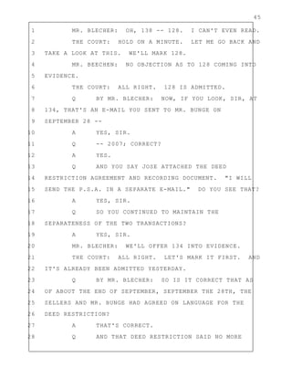45
1 MR. BLECHER: OH, 138 -- 128. I CAN'T EVEN READ.
2 THE COURT: HOLD ON A MINUTE. LET ME GO BACK AND
3 TAKE A LOOK AT THIS. WE'LL MARK 128.
4 MR. BEECHEN: NO OBJECTION AS TO 128 COMING INTO
5 EVIDENCE.
6 THE COURT: ALL RIGHT. 128 IS ADMITTED.
7 Q BY MR. BLECHER: NOW, IF YOU LOOK, SIR, AT
8 134, THAT'S AN E-MAIL YOU SENT TO MR. BUNGE ON
9 SEPTEMBER 28 --
10 A YES, SIR.
11 Q -- 2007; CORRECT?
12 A YES.
13 Q AND YOU SAY JOSE ATTACHED THE DEED
14 RESTRICTION AGREEMENT AND RECORDING DOCUMENT. "I WILL
15 SEND THE P.S.A. IN A SEPARATE E-MAIL." DO YOU SEE THAT?
16 A YES, SIR.
17 Q SO YOU CONTINUED TO MAINTAIN THE
18 SEPARATENESS OF THE TWO TRANSACTIONS?
19 A YES, SIR.
20 MR. BLECHER: WE'LL OFFER 134 INTO EVIDENCE.
21 THE COURT: ALL RIGHT. LET'S MARK IT FIRST. AND
22 IT'S ALREADY BEEN ADMITTED YESTERDAY.
23 Q BY MR. BLECHER: SO IS IT CORRECT THAT AS
24 OF ABOUT THE END OF SEPTEMBER, SEPTEMBER THE 28TH, THE
25 SELLERS AND MR. BUNGE HAD AGREED ON LANGUAGE FOR THE
26 DEED RESTRICTION?
27 A THAT'S CORRECT.
28 Q AND THAT DEED RESTRICTION SAID NO MORE
 
